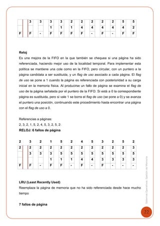 22
SistemasOperativosGestióndeMemoria
3 3 3 3 2 2 2 2 2 5 5
1 1 1 4 4 4 4 4 2
F F - F F F F - F - F F
Reloj
Es una mejora de la FIFO en la que también se chequea si una página ha sido
referenciada, haciendo mejor uso de la localidad temporal. Para implementar esta
política se mantiene una cola como en la FIFO, pero circular, con un puntero a la
página candidata a ser sustituida, y un flag de uso asociado a cada página. El flag
de uso se pone a 1 cuando la página es referenciada con posterioridad a su carga
inicial en la memoria física. Al producirse un fallo de página se examina el flag de
uso de la página señalada por el puntero de la FIFO. Si está a 0 la correspondiente
página es sustituida, pero si vale 1 se borra el flag de uso (se pone a 0) y se avanza
el puntero una posición, continuando este procedimiento hasta encontrar una página
con el flag de uso a 0.
Referencias a páginas:
2, 3, 2, 1, 5, 2, 4, 5, 3, 2, 5, 2:
RELOJ: 6 fallos de página
2 3 2 1 5 2 4 5 3 2 5 2
2 2 2 2 2 2 2 2 2 2 2 3
3 3 3 5 5 5 5 5 5 5 5
1 1 1 4 4 3 3 3 3
F F - F F - F - F - - -
LRU (Least Recently Used)
Reemplaza la página de memoria que no ha sido referenciada desde hace mucho
tiempo
7 fallos de página
 