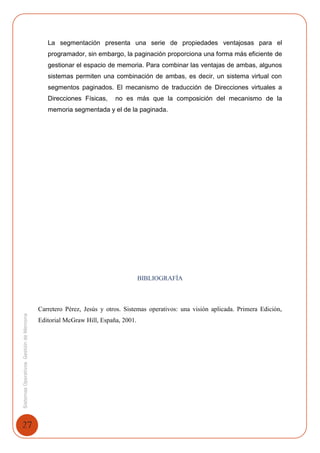 27
SistemasOperativosGestióndeMemoria
La segmentación presenta una serie de propiedades ventajosas para el
programador, sin embargo, la paginación proporciona una forma más eficiente de
gestionar el espacio de memoria. Para combinar las ventajas de ambas, algunos
sistemas permiten una combinación de ambas, es decir, un sistema virtual con
segmentos paginados. El mecanismo de traducción de Direcciones virtuales a
Direcciones Físicas, no es más que la composición del mecanismo de la
memoria segmentada y el de la paginada.
BIBLIOGRAFÍA
Carretero Pérez, Jesús y otros. Sistemas operativos: una visión aplicada. Primera Edición,
Editorial McGraw Hill, España, 2001.
 