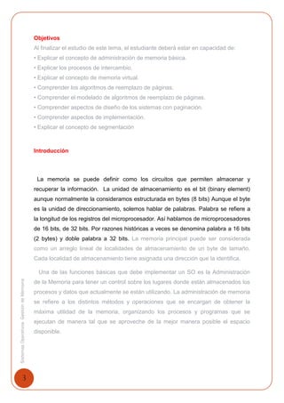 3
SistemasOperativosGestióndeMemoria
Objetivos
Al finalizar el estudio de este tema, el estudiante deberá estar en capacidad de:
• Explicar el concepto de administración de memoria básica.
• Explicar los procesos de intercambio.
• Explicar el concepto de memoria virtual.
• Comprender los algoritmos de reemplazo de páginas.
• Comprender el modelado de algoritmos de reemplazo de páginas.
• Comprender aspectos de diseño de los sistemas con paginación.
• Comprender aspectos de implementación.
• Explicar el concepto de segmentación
Introducción
La memoria se puede definir como los circuitos que permiten almacenar y
recuperar la información. La unidad de almacenamiento es el bit (binary element)
aunque normalmente la consideramos estructurada en bytes (8 bits) Aunque el byte
es la unidad de direccionamiento, solemos hablar de palabras. Palabra se refiere a
la longitud de los registros del microprocesador. Así hablamos de microprocesadores
de 16 bits, de 32 bits. Por razones históricas a veces se denomina palabra a 16 bits
(2 bytes) y doble palabra a 32 bits. La memoria principal puede ser considerada
como un arreglo lineal de localidades de almacenamiento de un byte de tamaño.
Cada localidad de almacenamiento tiene asignada una dirección que la identifica.
Una de las funciones básicas que debe implementar un SO es la Administración
de la Memoria para tener un control sobre los lugares donde están almacenados los
procesos y datos que actualmente se están utilizando. La administración de memoria
se refiere a los distintos métodos y operaciones que se encargan de obtener la
máxima utilidad de la memoria, organizando los procesos y programas que se
ejecutan de manera tal que se aproveche de la mejor manera posible el espacio
disponible.
 