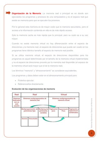 4
SistemasOperativosGestióndeMemoria
Organización de la Memoria: La memoria real o principal es en donde son
ejecutados los programas y procesos de una computadora y es el espacio real que
existe en memoria para que se ejecuten los procesos.
Por lo general esta memoria es de mayor costo que la memoria secundaria, pero el
acceso a la información contenida en ella es de más rápido acceso.
Solo la memoria cache es más rápida que la principal, pero su costo es a su vez
mayor.
Cuando no existe memoria virtual no hay diferenciación entre el espacio de
direcciones y la memoria real; el espacio de direcciones que puede ser usado en los
programas tiene idéntico tamaño al espacio de memoria real posible.
Si se utiliza memoria virtual, el espacio de direcciones disponibles para los
programas es aquel determinado por el tamaño de la memoria virtual implementada
y no el espacio de direcciones provisto por la memoria real disponible (el espacio de
la memoria virtual será mayor que el de la memoria real).
Los términos “memoria” y “almacenamiento” se consideran equivalentes.
Los programas y datos deben estar en el almacenamiento principal para:
 Poderlos ejecutar.
 Referenciarlos directamente.
Evolución de las organizaciones de memoria
1
 