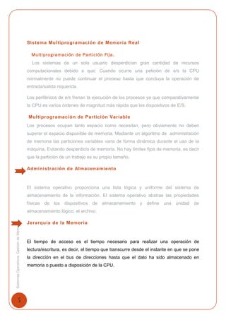 5
SistemasOperativosGestióndeMemoria
Sistema Multiprogramación de Memoria Real
Multiprogramación de Partición Fija.
Los sistemas de un solo usuario desperdician gran cantidad de recursos
computacionales debido a que: Cuando ocurre una petición de e/s la CPU
normalmente no puede continuar el proceso hasta que concluya la operación de
entrada/salida requerida.
Los periféricos de e/s frenan la ejecución de los procesos ya que comparativamente
la CPU es varios órdenes de magnitud más rápida que los dispositivos de E/S.
Multiprogramación de Partición Variable
Los procesos ocupan tanto espacio como necesitan, pero obviamente no deben
superar el espacio disponible de memoria. Mediante un algoritmo de administración
de memoria las particiones variables varia de forma dinámica durante el uso de la
máquina, Evitando desperdicio de memoria. No hay límites fijos de memoria, es decir
que la partición de un trabajo es su propio tamaño.
Administración de Almacenamiento
El sistema operativo proporciona una lista lógica y uniforme del sistema de
almacenamiento de la información. El sistema operativo abstrae las propiedades
físicas de los dispositivos de almacenamiento y define una unidad de
almacenamiento lógico, el archivo.
Jerarquía de la Memoria
El tiempo de acceso es el tiempo necesario para realizar una operación de
lectura/escritura, es decir, el tiempo que transcurre desde el instante en que se pone
la dirección en el bus de direcciones hasta que el dato ha sido almacenado en
memoria o puesto a disposición de la CPU.
 