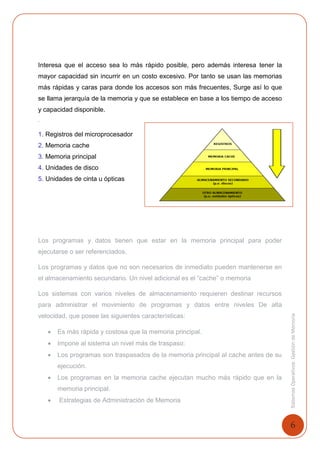 6
SistemasOperativosGestióndeMemoria
Interesa que el acceso sea lo más rápido posible, pero además interesa tener la
mayor capacidad sin incurrir en un costo excesivo. Por tanto se usan las memorias
más rápidas y caras para donde los accesos son más frecuentes, Surge así lo que
se llama jerarquía de la memoria y que se establece en base a los tiempo de acceso
y capacidad disponible.
.
1. Registros del microprocesador
2. Memoria cache
3. Memoria principal
4. Unidades de disco
5. Unidades de cinta u ópticas
Los programas y datos tienen que estar en la memoria principal para poder
ejecutarse o ser referenciados.
Los programas y datos que no son necesarios de inmediato pueden mantenerse en
el almacenamiento secundario. Un nivel adicional es el “cache” o memoria
Los sistemas con varios niveles de almacenamiento requieren destinar recursos
para administrar el movimiento de programas y datos entre niveles De alta
velocidad, que posee las siguientes características:
 Es más rápida y costosa que la memoria principal.
 Impone al sistema un nivel más de traspaso:
 Los programas son traspasados de la memoria principal al cache antes de su
ejecución.
 Los programas en la memoria cache ejecutan mucho más rápido que en la
memoria principal.
 Estrategias de Administración de Memoria
 