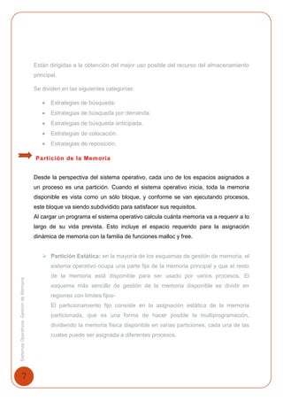 7
SistemasOperativosGestióndeMemoria
Están dirigidas a la obtención del mejor uso posible del recurso del almacenamiento
principal.
Se dividen en las siguientes categorías:
 Estrategias de búsqueda:
 Estrategias de búsqueda por demanda.
 Estrategias de búsqueda anticipada.
 Estrategias de colocación.
 Estrategias de reposición.
Partición de la Memoria
Desde la perspectiva del sistema operativo, cada uno de los espacios asignados a
un proceso es una partición. Cuando el sistema operativo inicia, toda la memoria
disponible es vista como un sólo bloque, y conforme se van ejecutando procesos,
este bloque va siendo subdividido para satisfacer sus requisitos.
Al cargar un programa el sistema operativo calcula cuánta memoria va a requerir a lo
largo de su vida prevista. Esto incluye el espacio requerido para la asignación
dinámica de memoria con la familia de funciones malloc y free.
 Partición Estática: en la mayoría de los esquemas de gestión de memoria, el
sistema operativo ocupa una parte fija de la memoria principal y que el resto
de la memoria está disponible para ser usado por varios procesos. El
esquema más sencillo de gestión de la memoria disponible es dividir en
regiones con límites fijos-
El particionamiento fijo consiste en la asignación estática de la memoria
particionada, que es una forma de hacer posible la multiprogramación,
dividiendo la memoria física disponible en varias particiones, cada una de las
cuales puede ser asignada a diferentes procesos.
 
