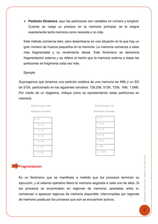 8
SistemasOperativosGestióndeMemoria
 Partición Dinámica: aquí las particiones son variables en número y longitud.
Cuando se carga un proceso en la memoria principal, se le asigna
exactamente tanta memoria como necesita y no más.
Este método comienza bien, pero desembarca en una situación en la que hay un
gran número de huecos pequeños en la memoria. La memoria comienza a estar
más fragmentada y su rendimiento decae. Este fenómeno se denomina
fragmentación externa y se refiere al hecho que la memoria externa a todas las
particiones se fragmenta cada vez más.
Ejemplo
Supongamos que tenemos una partición estática de una memoria de 4Mb y un SO
de 512k, particionado en los siguientes tamaños: 128,256, 512K, 720k, 1Mb, 1.5Mb.
Por medio de un diagrama, indique como se representarían estas particiones en
memoria.
Particiones del Particiones de
mismo tamaño distinto tamaño
Fragmentación
Es un fenómeno que se manifiesta a medida que los procesos terminan su
ejecución, y el sistema operativo libera la memoria asignada a cada uno de ellos. Si
los procesos se encontraban en regiones de memoria, apartadas entre sí,
comienzan a aparecer regiones de memoria disponible, interrumpidas por regiones
de memoria usada por los procesos que aún se encuentran activos.
S.O
512 K
512 K
512 K
512 K
512 K
512 K
S.O
128 K
256 K
512 K
720 K
1 Mb
1.5 Mb
 