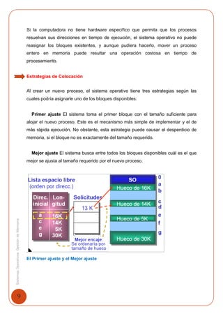 9
SistemasOperativosGestióndeMemoria
Si la computadora no tiene hardware específico que permita que los procesos
resuelvan sus direcciones en tiempo de ejecución, el sistema operativo no puede
reasignar los bloques existentes, y aunque pudiera hacerlo, mover un proceso
entero en memoria puede resultar una operación costosa en tiempo de
procesamiento.
Estrategias de Colocación
Al crear un nuevo proceso, el sistema operativo tiene tres estrategias según las
cuales podría asignarle uno de los bloques disponibles:
Primer ajuste El sistema toma el primer bloque con el tamaño suficiente para
alojar el nuevo proceso. Este es el mecanismo más simple de implementar y el de
más rápida ejecución. No obstante, esta estrategia puede causar el desperdicio de
memoria, si el bloque no es exactamente del tamaño requerido.
Mejor ajuste El sistema busca entre todos los bloques disponibles cuál es el que
mejor se ajusta al tamaño requerido por el nuevo proceso.
.
El Primer ajuste y el Mejor ajuste
 