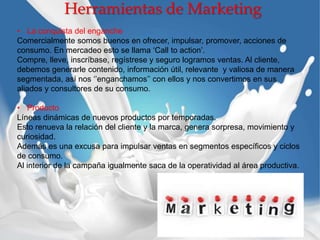 Herramientas de Marketing
• La conquista del enganche
Comercialmente somos buenos en ofrecer, impulsar, promover, acciones de
consumo. En mercadeo esto se llama ‘Call to action’.
Compre, lleve, inscríbase, regístrese y seguro logramos ventas. Al cliente,
debemos generarle contenido, información útil, relevante y valiosa de manera
segmentada, así nos ‘’enganchamos’’ con ellos y nos convertimos en sus
aliados y consultores de su consumo.
• Producto
Líneas dinámicas de nuevos productos por temporadas.
Esto renueva la relación del cliente y la marca, genera sorpresa, movimiento y
curiosidad.
Además es una excusa para impulsar ventas en segmentos específicos y ciclos
de consumo.
Al interior de la campaña igualmente saca de la operatividad al área productiva.
 