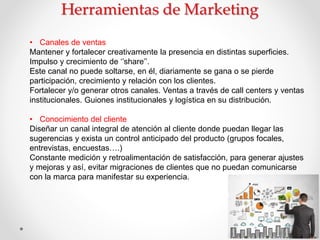 • Canales de ventas
Mantener y fortalecer creativamente la presencia en distintas superficies.
Impulso y crecimiento de ‘’share’’.
Este canal no puede soltarse, en él, diariamente se gana o se pierde
participación, crecimiento y relación con los clientes.
Fortalecer y/o generar otros canales. Ventas a través de call centers y ventas
institucionales. Guiones institucionales y logística en su distribución.
• Conocimiento del cliente
Diseñar un canal integral de atención al cliente donde puedan llegar las
sugerencias y exista un control anticipado del producto (grupos focales,
entrevistas, encuestas….)
Constante medición y retroalimentación de satisfacción, para generar ajustes
y mejoras y así, evitar migraciones de clientes que no puedan comunicarse
con la marca para manifestar su experiencia.
 