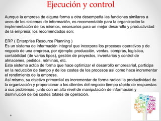 Ejecución y control
Aunque la empresa de alguna forma u otra desempeña las funciones similares a
unos de los sistemas de información, es recomendable para la organización la
implementación de los mismos, necesarios para un mejor desarrollo y productividad
de la empresa; los recomendados son:
ERP ( Enterprise Resource Planning )
Es un sistema de información integral que incorpora los procesos operativos y de
negocio de una empresa, por ejemplo: producción, ventas, compras, logística,
contabilidad (de varios tipos), gestión de proyectos, inventarios y control de
almacenes, pedidos, nóminas, etc.
Este sistema actúa de forma que hace optimizar el desarrollo empresarial, participa
en la reducción de tiempo y de los costes de los procesos así como hace incrementar
el rendimiento de la empresa.
Así mismo, su objetivo primordial es incrementar de forma radical la productividad de
la organización y proporcionar a los clientes del negocio tiempo rápido de respuestas
a sus problemas, junto con un alto nivel de manipulación de información y
disminución de los costes totales de operación.
 