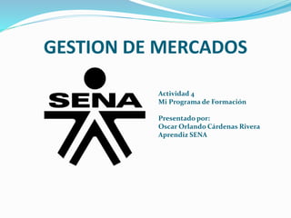 GESTION DE MERCADOS
Actividad 4
Mi Programa de Formación
Presentado por:
Oscar Orlando Cárdenas Rivera
Aprendiz SENA
 