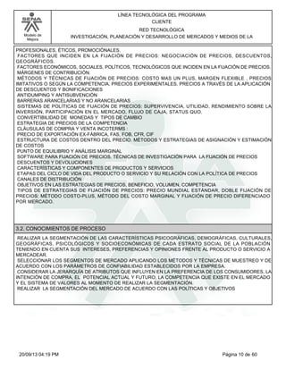 Modelo de 
Mejora 
LÍNEA TECNOLÓGICA DEL PROGRAMA 
CLIENTE 
RED TECNOLÓGICA 
INVESTIGACIÓN, PLANEACIÓN Y DESARROLLO DE MERCADOS Y MEDIOS DE LA 
PROFESIONALES, ÉTICOS, PROMOCIÓNALES. 
FACTORES QUE INCIDEN EN LA FIJACIÓN DE PRECIOS: NEGOCIACIÓN DE PRECIOS, DESCUENTOS, 
GEOGRÁFICOS. 
FACTORES ECONÓMICOS, SOCIALES, POLÍTICOS, TECNOLÓGICOS QUE INCIDEN EN LA FIJACIÓN DE PRECIOS. 
MÁRGENES DE CONTRIBUCIÓN. 
MÉTODOS Y TÉCNICAS DE FIJACIÓN DE PRECIOS: COSTO MAS UN PLUS, MARGEN FLEXIBLE , PRECIOS 
IMITATIVOS O SEGÚN LA COMPETENCIA, PRECIOS EXPERIMENTALES, PRECIOS A TRAVÉS DE LA APLICACIÓN 
DE DESCUENTOS Y BONIFICACIONES 
ANTIDUMPING Y ANTISUBVENCIÓN 
BARRERAS ARANCELARIAS Y NO ARANCELARIAS 
SISTEMAS DE POLÍTICAS DE FIJACIÓN DE PRECIOS: SUPERVIVENCIA, UTILIDAD, RENDIMIENTO SOBRE LA 
INVERSIÓN, PARTICIPACIÓN EN EL MERCADO, FLUJO DE CAJA, STATUS QUO. 
CONVERTIBILIDAD DE MONEDAS Y TIPOS DE CAMBIO 
ESTRATEGIA DE PRECIOS DE LA COMPETENCIA 
CLÁUSULAS DE COMPRA Y VENTA INCOTERMS : 
PRECIO DE EXPORTACIÓN EX-FÁBRICA, FAS, FOB, CFR, CIF 
ESTRUCTURA DE COSTOS DENTRO DEL PRECIO. MÉTODOS Y ESTRATEGIAS DE ASIGNACIÓN Y ESTIMACIÓN 
DE COSTOS 
PUNTO DE EQUILIBRIO Y ANÁLISIS MARGINAL 
SOFTWARE PARA FIJACIÓN DE PRECIOS. TÉCNICAS DE INVESTIGACIÓN PARA LA FIJACIÓN DE PRECIOS 
DESCUENTOS Y DEVOLUCIONES 
CARACTERÍSTICAS Y COMPONENTES DE PRODUCTOS Y SERVICIOS 
ETAPAS DEL CICLO DE VIDA DEL PRODUCTO O SERVICIO Y SU RELACIÓN CON LA POLÍTICA DE PRECIOS 
CANALES DE DISTRIBUCIÓN 
OBJETIVOS EN LAS ESTRATEGIAS DE PRECIOS, BENEFICIO, VOLUMEN, COMPETENCIA 
TIPOS DE ESTRATEGIAS DE FIJACIÓN DE PRECIOS: PRECIO MUNDIAL ESTÁNDAR, DOBLE FIJACIÓN DE 
PRECIOS: MÉTODO COSTO-PLUS, MÉTODO DEL COSTO MARGINAL Y FIJACIÓN DE PRECIO DIFERENCIADO 
POR MERCADO. 
3.2. CONOCIMIENTOS DE PROCESO 
REALIZAR LA SEGMENTACIÓN DE LAS CARACTERÍSTICAS PSICOGRÁFICAS, DEMOGRÁFICAS, CULTURALES, 
GEOGRÁFICAS, PSICOLÓGICOS Y SOCIOECONÓMICAS DE CADA ESTRATO SOCIAL DE LA POBLACIÓN 
TENIENDO EN CUENTA SUS INTERESES, PREFERENCIAS Y OPINIONES FRENTE AL PRODUCTO O SERVICIO A 
MERCADEAR. 
SELECCIONAR LOS SEGMENTOS DE MERCADO APLICANDO LOS MÉTODOS Y TÉCNICAS DE MUESTREO Y DE 
ACUERDO CON LOS PARÁMETROS DE CONFIABILIDAD ESTABLECIDOS POR LA EMPRESA. 
CONSIDERAR LA JERARQUÍA DE ATRIBUTOS QUE INFLUYEN EN LA PREFERENCIA DE LOS CONSUMIDORES, LA 
INTENCIÓN DE COMPRA, EL POTENCIAL ACTUAL Y FUTURO, LA COMPETENCIA QUE EXISTE EN EL MERCADO 
Y EL SISTEMA DE VALORES AL MOMENTO DE REALIZAR LA SEGMENTACIÓN. 
REALIZAR LA SEGMENTACIÓN DEL MERCADO DE ACUERDO CON LAS POLÍTICAS Y OBJETIVOS 
20/09/13 04:19 PM Página 10 de 60 
 