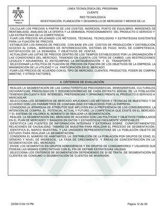 Modelo de 
Mejora 
LÍNEA TECNOLÓGICA DEL PROGRAMA 
CLIENTE 
RED TECNOLÓGICA 
INVESTIGACIÓN, PLANEACIÓN Y DESARROLLO DE MERCADOS Y MEDIOS DE LA 
CALCULAR LOS PRECIOS A PARTIR DE LOS COSTOS, INGRESOS, PUNTO DE EQUILIBRIO, MÁRGENES DE 
RENTABILIDAD, ANÁLISIS DE LA OFERTA Y LA DEMANDA, POSICIONAMIENTO DEL PRODUCTO O SERVICIO Y 
LAS ESTRATEGIAS DE LA COMPETENCIA. 
FIJAR LOS PRECIOS APLICANDO LOS MÉTODOS, TÉCNICAS, TECNOLOGÍAS Y ESTRATEGIAS EXISTENTES 
PARA LA FIJACIÓN DE PRECIOS. 
ESTABLECER LOS RANGOS DE PRECIOS CON BASE EN LOS COSTOS DE PRODUCCIÓN Y DISTRIBUCIÓN, 
ACCESO AL CANAL, MÁRGENES DE INTERMEDIACIÓN, SISTEMA DE PAGO, NIVEL DE COMPETENCIA, 
SATISFACCIÓN DE LA DEMANDA. Y OBJETIVOS DE VENTAS. 
ACTUALIZAR LAS LISTAS DE PRECIOS DENTRO DE LOS TIEMPOS ESTABLECIDOS POR LA ORGANIZACIÓN Y 
LAS CONDICIONES DEL MERCADO, TENIENDO EN CUENTA LOS TIPOS DE CAMBIO, LAS RESTRICCIONES 
LEGALES Y ADUANERAS, EL ANTIDUMPING, LA ANTISUBVENCIÓN Y EL TRANSPORTE 
SELECCIONAR LA POLÍTICA DE FIJACIÓN DE PRECIOS EN FUNCIÓN DE LOS OBJETIVOS DE LA EMPRESA, LA 
MAXIMIZACIÓN DE LA UTILIDAD Y LA PARTICIPACIÓN EN EL MERCADO. 
FIJAR LOS PRECIOS DE ACUERDO CON EL TIPO DE MERCADO, CLIENTES, PRODUCTOS, PODER DE COMPRA, 
AMISTAD, Y OTROS FACTORES. 
4. CRITERIOS DE EVALUACIÓN 
REALIZA LA SEGMENTACIÓN DE LAS CARACTERÍSTICAS PSICOGRÁFICAS, DEMOGRÁFICAS, CULTURALES, 
GEOGRÁFICAS, PSICOLÓGICOS Y SOCIOECONÓMICAS DE CADA ESTRATO SOCIAL DE LA POBLACIÓN 
TENIENDO EN CUENTA SUS INTERESES, PREFERENCIAS Y OPINIONES FRENTE AL PRODUCTO O SERVICIO A 
MERCADEAR. 
SELECCIONA LOS SEGMENTOS DE MERCADO APLICANDO LOS MÉTODOS Y TÉCNICAS DE MUESTREO Y DE 
ACUERDO CON LOS PARÁMETROS DE CONFIABILIDAD ESTABLECIDOS POR LA EMPRESA. 
CONSIDERA LA JERARQUÍA DE ATRIBUTOS QUE INFLUYEN EN LA PREFERENCIA DE LOS CONSUMIDORES, LA 
INTENCIÓN DE COMPRA, EL POTENCIAL ACTUAL Y FUTURO, LA COMPETENCIA QUE EXISTE EN EL MERCADO 
Y EL SISTEMA DE VALORES AL MOMENTO DE REALIZAR LA SEGMENTACIÓN. 
REALIZA LA SEGMENTACIÓN DEL MERCADO DE ACUERDO CON LAS POLÍTICAS Y OBJETIVOS FORMULADOS 
EN EL PLAN DE MERCADEO Y BASADOS EN DATOS Y ESTADÍSTICAS FÁCILMENTE VERIFICABLES. 
IDENTIFICA LAS FUENTES DE INFORMACIÓN INTERNAS Y EXTERNAS SOBRE COMPORTAMIENTOS, 
RELACIONES DE CAUSALIDAD, TAMAÑO DE MUESTRA PARA REALIZAR EL PROCESO DE SEGMENTACIÓN. 
IDENTIFICA EL MARCO MUESTRAL Y LAS UNIDADES REPRESENTATIVAS DE LA POBLACIÓN OBJETO DE 
ESTUDIO PARA REALIZAR LA SEGMENTACIÓN. 
CONSIDERA EL NÚMERO DE HABITANTES, LA DISTRIBUCIÓN DE LA POBLACIÓN POR GRUPOS DE EDAD, EL 
GÉNERO Y NIVEL DE INGRESOS, LA TASA DE CRECIMIENTO Y ÁREAS DE CONCENTRACIÓN EN LA 
SEGMENTACIÓN DEL MERCADO. 
DIVIDE LOS SEGMENTOS EN GRUPOS HOMOGÉNEOS Y EN GRUPOS DE CONSUMIDORES Y USUARIOS QUE 
POSEAN LAS MISMAS EXPECTATIVAS CON EL FIN DE DEFINIR ESTRATEGIAS VÁLIDAS 
SELECCIONA LOS CRITERIOS DE SEGMENTACIÓN DEPENDIENDO DE SI SE TRATA DE SEGMENTACIÓN DE 
CLIENTES DE CONSUMO O SEGMENTACIÓN DE CLIENTES DE INVERSIÓN. 
20/09/13 04:19 PM Página 12 de 60 
 