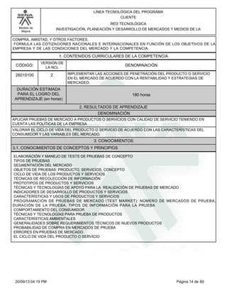 Modelo de 
Mejora 
LÍNEA TECNOLÓGICA DEL PROGRAMA 
CLIENTE 
RED TECNOLÓGICA 
INVESTIGACIÓN, PLANEACIÓN Y DESARROLLO DE MERCADOS Y MEDIOS DE LA 
COMPRA, AMISTAD, Y OTROS FACTORES. 
FORMULA LAS COTIZACIONES NACIONALES E INTERNACIONALES EN FUNCIÓN DE LOS OBJETIVOS DE LA 
EMPRESA Y DE LAS CONDICIONES DEL MERCADO Y LA COMPETENCIA. 
1. CONTENIDOS CURRICULARES DE LA COMPETENCIA 
CÓDIGO: DENOMINACIÓN 
26010100 
VERSIÓN DE 
LA NCL 
2 
IMPLEMENTAR LAS ACCIONES DE PENETRACIÓN DEL PRODUCTO O SERVICIO 
EN EL MERCADO DE ACUERDO CON LA RENTABILIDAD Y ESTRATEGIAS DE 
MERCADEO. 
2. RESULTADOS DE APRENDIZAJE 
DURACIÓN ESTIMADA 
PARA EL LOGRO DEL 
APRENDIZAJE (en horas) 
180 horas 
DENOMINACIÓN 
APLICAR PRUEBAS DE MERCADO A PRODUCTOS O SERVICIOS CON CALIDAD DE SERVICIO TENIENDO EN 
CUENTA LAS POLÍTICAS DE LA EMPRESA 
VALORAR EL CICLO DE VIDA DEL PRODUCTO O SERVICIO DE ACUERDO CON LAS CARACTERÍSTICAS DEL 
CONSUMIDOR Y LAS VARIABLES DEL MERCADO. 
3. CONOCIMIENTOS 
3.1. CONOCIMIENTOS DE CONCEPTOS Y PRINCIPIOS 
ELABORACIÓN Y MANEJO DE TESTS DE PRUEBAS DE CONCEPTO 
TIPOS DE PRUEBAS 
SEGMENTACIÓN DEL MERCADO 
OBJETOS DE PRUEBAS: PRODUCTO, SERVICIOS, CONCEPTO 
CICLO DE VIDA DE LOS PRODUCTOS Y SERVICIOS 
TÉCNICAS DE RECOLECCIÓN DE INFORMACIÓN 
PROTOTIPOS DE PRODUCTOS Y SERVICIOS 
TÉCNICAS Y TECNOLOGÍAS DE APOYO PARA LA REALIZACIÓN DE PRUEBAS DE MERCADO 
INDICADORES DE DESARROLLO DE PRODUCTOS Y SERVICIOS 
CARACTERÍSTICAS Y USOS DE PRODUCTOS Y SERVICIOS 
PROGRAMACIÓN DE PRUEBAS DE MERCADO (TEST MARKET): NÚMERO DE MERCADOS DE PRUEBA, 
DURACIÓN DE LA PRUEBA, TIPOS DE INFORMACIÓN PARA LA PRUEBA 
COMPORTAMIENTO DEL CONSUMIDOR 
TÉCNICAS Y TECNOLOGÍAS PARA PRUEBA DE PRODUCTOS 
CARACTERÍSTICAS AMBIENTALES 
GENERALIDADES SOBRE REQUERIMIENTOS TÉCNICOS DE NUEVOS PRODUCTOS 
PROBABILIDAD DE COMPRA EN MERCADOS DE PRUEBA 
ERRORES EN PRUEBAS DE MERCADO 
EL CICLO DE VIDA DEL PRODUCTO O SERVICIO 
20/09/13 04:19 PM Página 14 de 60 
 