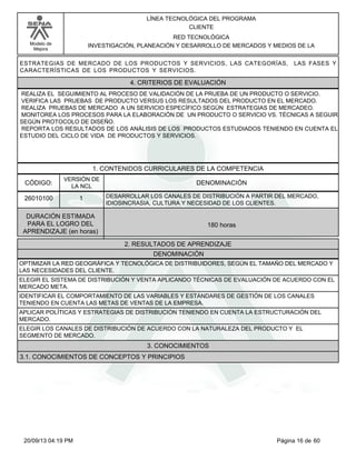 Modelo de 
Mejora 
LÍNEA TECNOLÓGICA DEL PROGRAMA 
CLIENTE 
RED TECNOLÓGICA 
INVESTIGACIÓN, PLANEACIÓN Y DESARROLLO DE MERCADOS Y MEDIOS DE LA 
ESTRATEGIAS DE MERCADO DE LOS PRODUCTOS Y SERVICIOS, LAS CATEGORÍAS, LAS FASES Y 
CARACTERÍSTICAS DE LOS PRODUCTOS Y SERVICIOS. 
4. CRITERIOS DE EVALUACIÓN 
REALIZA EL SEGUIMIENTO AL PROCESO DE VALIDACIÓN DE LA PRUEBA DE UN PRODUCTO O SERVICIO. 
VERIFICA LAS PRUEBAS DE PRODUCTO VERSUS LOS RESULTADOS DEL PRODUCTO EN EL MERCADO. 
REALIZA PRUEBAS DE MERCADO A UN SERVICIO ESPECÍFICO SEGÚN ESTRATEGIAS DE MERCADEO. 
MONITOREA LOS PROCESOS PARA LA ELABORACIÓN DE UN PRODUCTO O SERVICIO VS. TÉCNICAS A SEGUIR 
SEGÚN PROTOCOLO DE DISEÑO. 
REPORTA LOS RESULTADOS DE LOS ANÁLISIS DE LOS PRODUCTOS ESTUDIADOS TENIENDO EN CUENTA EL 
ESTUDIO DEL CICLO DE VIDA DE PRODUCTOS Y SERVICIOS. 
1. CONTENIDOS CURRICULARES DE LA COMPETENCIA 
CÓDIGO: DENOMINACIÓN 
26010100 
VERSIÓN DE 
LA NCL 
1 
DESARROLLAR LOS CANALES DE DISTRIBUCIÓN A PARTIR DEL MERCADO, 
IDIOSINCRASIA, CULTURA Y NECESIDAD DE LOS CLIENTES. 
2. RESULTADOS DE APRENDIZAJE 
DURACIÓN ESTIMADA 
PARA EL LOGRO DEL 
APRENDIZAJE (en horas) 
180 horas 
DENOMINACIÓN 
OPTIMIZAR LA RED GEOGRÁFICA Y TECNOLÓGICA DE DISTRIBUIDORES, SEGÚN EL TAMAÑO DEL MERCADO Y 
LAS NECESIDADES DEL CLIENTE. 
ELEGIR EL SISTEMA DE DISTRIBUCIÓN Y VENTA APLICANDO TÉCNICAS DE EVALUACIÓN DE ACUERDO CON EL 
MERCADO META. 
IDENTIFICAR EL COMPORTAMIENTO DE LAS VARIABLES Y ESTÁNDARES DE GESTIÓN DE LOS CANALES 
TENIENDO EN CUENTA LAS METAS DE VENTAS DE LA EMPRESA. 
APLICAR POLÍTICAS Y ESTRATEGIAS DE DISTRIBUCIÓN TENIENDO EN CUENTA LA ESTRUCTURACIÓN DEL 
MERCADO. 
ELEGIR LOS CANALES DE DISTRIBUCIÓN DE ACUERDO CON LA NATURALEZA DEL PRODUCTO Y EL 
SEGMENTO DE MERCADO. 
3. CONOCIMIENTOS 
3.1. CONOCIMIENTOS DE CONCEPTOS Y PRINCIPIOS 
20/09/13 04:19 PM Página 16 de 60 
 