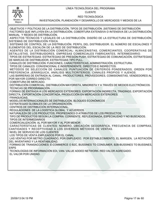 Modelo de 
Mejora 
LÍNEA TECNOLÓGICA DEL PROGRAMA 
CLIENTE 
RED TECNOLÓGICA 
INVESTIGACIÓN, PLANEACIÓN Y DESARROLLO DE MERCADOS Y MEDIOS DE LA 
OBJETIVOS Y POLÍTICAS DE LA DISTRIBUCIÓN, TIPOS DE DISTRIBUCIÓN ,SISTEMAS DE DISTRIBUCIÓN 
FACTORES QUE INFLUYEN EN LA DISTRIBUCIÓN, COBERTURA EXTENSIVA O INTENSIVA DE LA DISTRIBUCIÓN. 
MANUAL Y REDES DE DISTRIBUCIÓN. 
ASPECTOS TÉCNICOS Y LEGALES DE LA DISTRIBUCIÓN. DISEÑO DE LA ESTRUCTURA DE DISTRIBUCIÓN. 
SISTEMAS DE DISTRIBUCIÓN FÍSICA. 
SISTEMAS DE CONTROL DE LA DISTRIBUCIÓN. PERFIL DEL DISTRIBUIDOR. EL NÚMERO DE ESCALONES Y 
ELEMENTOS DEL ESCALÓN DE LA RED DE DISTRIBUCIÓN. 
AGENTES DE LA DISTRIBUCIÓN COMERCIAL: ALMACENISTAS, COMERCIANTES, COOPERATIVAS DE 
DETALLISTAS, DISTRIBUIDORES, EMPRESAS COMERCIALES FABRICANTES, INTERMEDIARIO. 
TIPOS DE ESTRATEGIAS: ESTRATEGIAS DE PRESIÓN PUSH, ESTRATEGIAS DE COMUNICACIÓN, ESTRATEGIAS 
DE MARCAS DE DISTRIBUIDOR, ESTRATEGIAS TIPO PULL. 
CANALES DE DISTRIBUCIÓN: FUNCIONES, CARACTERÍSTICAS, ADMINISTRACIÓN, ESTRUCTURA. 
TIPOS DE CANALES: CONVENCIONAL E INDEPENDIENTE, DIRECTOS E INDIRECTOS. 
MÉTODOS DE SELECCIÓN DE CANALES: PUNTUACIÓN DE CRITERIOS PONDERADOS, ORDEN POR 
PREFERENCIA JERÁRQUICA, ANÁLISIS MULTICRITERIOS. CANALES PROPIOS Y AJENOS. 
LAS BARRERAS DE ENTRADA AL CANAL: PRODUCTORES, PROVEEDORES, COMISIONISTAS, VENDEDORES AL 
POR MAYOR CORREO DIRECTO. 
COBERTURA DE MERCADO. 
DISTRIBUCIÓN COMERCIAL: DISTRIBUCIÓN MAYORISTA, MINORISTA Y A TRAVÉS DE MEDIOS ELECTRÓNICOS. 
TÉCNICAS DE PROGRAMACIÓN. 
FORMAS DE ENTRADA A LOS MERCADOS EXTERIORES: EXPORTACIÓN INDIRECTA, TRADINGS, EXPORTACIÓN 
DIRECTA, EXPORTACIÓN CONCERTADA, PRODUCCIÓN EN MERCADOS EXTERIORES. 
FRANQUICIAS. 
MODELOS INTERNACIONALES DE DISTRIBUCIÓN. BLOQUES ECONÓMICOS 
ESTRATEGIAS GLOBALES DE LA ORGANIZACIÓN. 
CENTROS DE DISTRIBUCIÓN INTERNACIONAL. 
REGULACIONES DE LA LOGÍSTICA GLOBAL Y ACUERDOS. 
NATURALEZA DE LOS PRODUCTOS, PROPIEDADES O ATRIBUTOS DE LOS PRODUCTOS. 
TIPO DE PRODUCTOS SEGÚN LA COMPRA: CORRIENTE, REFLEXIONADA, ESPECIALIDAD Y NO BUSCADOS. 
TIPOS DE INTERMEDIARIOS 
COMERCIALIZACIÓN: AL POR MAYOR Y AL POR MENOR 
CARACTERÍSTICAS DE CLIENTES: NÚMERO, UBICACIÓN GEOGRÁFICA, FRECUENCIA DE COMPRAS, 
CANTIDADES Y RECEPTIVIDAD A LOS DIVERSOS MÉTODOS DE VENTAS. 
NIVEL DE SERVICIO DE LOS CLIENTES 
LOS TIPOS DE VENTA EMPLEADOS POR EL CANAL 
LAS VENTAS POR METRO CUADRADO, POR EMPLEADO, POR ESTABLECIMIENTO, EL MARGEN, LA ROTACIÓN 
DEL INVENTARIO Y LA RENTABILIDAD. 
FORMAS DE TRANSACCIONES: E-COMMERCE O B2C, BUSSINES TO CONSUMER, B2B-BUSSINES TO BUSSINES, 
ERPS 
TECNOLOGÍAS DE INFORMACIÓN EDI, VAN- VALUE ADDED NETWORK- RED VALOR AGREGADO. 
EL VALOR POR UNIDAD. 
20/09/13 04:19 PM Página 17 de 60 
 