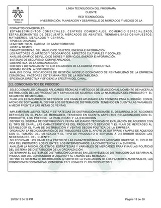 Modelo de 
Mejora 
LÍNEA TECNOLÓGICA DEL PROGRAMA 
CLIENTE 
RED TECNOLÓGICA 
INVESTIGACIÓN, PLANEACIÓN Y DESARROLLO DE MERCADOS Y MEDIOS DE LA 
FORMATOS COMERCIALES. 
ESTABLECIMIENTOS COMERCIALES: CENTROS COMERCIALES, COMERCIO ESPECIALIZADO, 
ESTABLECIMIENTOS DE DESCUENTO, MERCADOS DE ABASTOS, TIENDAS-LIBRES-DE-IMPUESTOS, 
MATADEROS, MERCADOS Y CENTRAL. 
TIPOS DE DEMANDA 
LEAD TIME TOTAL. CADENA DE ABASTECIMIENTO 
JUSTO A TIEMPO 
CARACTERÍSTICAS DEL MANEJO DE OBJETOS, ENERGÍA E INFORMACIÓN 
LOS FACTORES CLIMÁTICOS Y GEOGRÁFICOS. ASPECTOS CULTURALES Y SOCIALES. 
ANÁLISIS GRÁFICO DE FLUJO DE BIENES Y SERVICIOS, ENERGÍA E INFORMACIÓN. 
SISTEMAS DE SEGURIDAD COMPUTARIZADOS. 
CIBERNÉTICA DE LA ORGANIZACIÓN. 
COSTOS Y DISTANCIAS ENTRE LOS ESLABONES DE LA CADENA PRODUCTIVA. 
NORMAS ISO EN LA DISTRIBUCIÓN. 
ANÁLISIS DOFA. INDICADORES DE GESTIÓN. MODELO ECONÓMICO DE RENTABILIDAD DE LA EMPRESA 
COMERCIAL. FACTORES DETERMINANTES DE LA RENTABILIDAD. 
EFICIENCIA DIRECTIVA Y EFICIENCIA EFECTIVA DEL CANAL. 
3.2. CONOCIMIENTOS DE PROCESO 
SELECCIONAR LOS CANALES APLICANDO TÉCNICAS Y MÉTODOS DE SELECCIÓN AL MOMENTO DE HACER LA 
DISTRIBUCIÓN DE LOS PRODUCTOS Y SERVICIOS DE ACUERDO CON LA NATURALEZA DEL PRODUCTO Y EL 
SEGMENTO DE MERCADO. 
FIJAR LOS ESTÁNDARES DE GESTIÓN DE LOS CANALES APLICANDO LAS TÉCNICAS PARA SU DISEÑO CON EL 
APOYO DE SOFTWARE AL DEFINIR LOS SISTEMAS DE DISTRIBUCIÓN TENIENDO EN CUENTA LAS VARIABLES 
A MEDIR FRENTE A LAS METAS DE VENTAS. 
IMPLEMENTAR LAS POLÍTICAS Y ESTRATEGIAS DE DISTRIBUCIÓN MEDIANTE EL DESARROLLO DE ACCIONES 
DEFINIDAS EN EL PLAN DE MERCADEO, TENIENDO EN CUENTA ASPECTOS RELACIONADOS CON EL 
PRODUCTO, LOS PRECIOS, LA PUBLICIDAD Y LA EXHIBICIÓN 
DEFINIR EL SISTEMA DE DISTRIBUCIÓN Y VENTA APLICANDO TÉCNICAS DE EVALUACIÓN DE ACUERDO CON 
EL TIPO DE CANAL, LAS CARACTERÍSTICAS DEL PRODUCTO O SERVICIO Y EL PLAN DE MERCADEO AL 
ESTABLECER EL PLAN DE DISTRIBUCIÓN Y VENTAS SEGÚN POLÍTICA DE LA EMPRESA. 
ORGANIZAR LA RED GEOGRÁFICA DE DISTRIBUIDORES CON EL APOYO DE SOFTWARE Y MAPAS DE ACUERDO 
CON EL TAMAÑO DEL MERCADO Y EL TIPO DE PRODUCTO O SERVICIO A DISTRIBUIR SEGÚN LAS 
NECESIDADES DEL CLIENTE. 
SELECCIONAR LOS CANALES A PARTIR DE LAS CARACTERÍSTICAS DEL MERCADO OBJETIVO, EL CICLO DE 
VIDA DEL PRODUCTO, LOS CLIENTES, LOS INTERMEDIARIOS, LA COMPETENCIA Y LA EMPRESA. 
ANALIZAR LA MISIÓN, OBJETIVOS, ESTRATEGIAS Y VARIABLES DE MERCADEO PARA FIJAR LAS POLÍTICAS 
DEL SISTEMA DE DISTRIBUCIÓN DE LA ORGANIZACIÓN. 
DETERMINAR EL SISTEMA DE DISTRIBUCIÓN CON BASE EN LOS NIVELES DE DISTRIBUCIÓN QUE SEPARAN AL 
PRODUCTOR DEL CONSUMIDOR O USUARIO Y AL TAMAÑO DEL MERCADO. 
DEFINIR EL SISTEMA DE DISTRIBUCIÓN A PARTIR DE LA EVALUACIÓN DE LOS FACTORES AMBIENTALES, LAS 
CONDICIONES ECONÓMICAS, COMERCIALES Y LEGALES Y LOS PRODUCTOS Y 
20/09/13 04:19 PM Página 18 de 60 
 