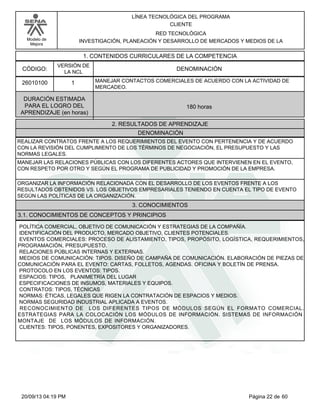 Modelo de 
Mejora 
LÍNEA TECNOLÓGICA DEL PROGRAMA 
CLIENTE 
RED TECNOLÓGICA 
INVESTIGACIÓN, PLANEACIÓN Y DESARROLLO DE MERCADOS Y MEDIOS DE LA 
1. CONTENIDOS CURRICULARES DE LA COMPETENCIA 
CÓDIGO: DENOMINACIÓN 
26010100 
VERSIÓN DE 
LA NCL 
1 
MANEJAR CONTACTOS COMERCIALES DE ACUERDO CON LA ACTIVIDAD DE 
MERCADEO. 
2. RESULTADOS DE APRENDIZAJE 
DURACIÓN ESTIMADA 
PARA EL LOGRO DEL 
APRENDIZAJE (en horas) 
180 horas 
DENOMINACIÓN 
REALIZAR CONTRATOS FRENTE A LOS REQUERIMIENTOS DEL EVENTO CON PERTENENCIA Y DE ACUERDO 
CON LA REVISIÓN DEL CUMPLIMIENTO DE LOS TÉRMINOS DE NEGOCIACIÓN, EL PRESUPUESTO Y LAS 
NORMAS LEGALES. 
MANEJAR LAS RELACIONES PÚBLICAS CON LOS DIFERENTES ACTORES QUE INTERVIENEN EN EL EVENTO, 
CON RESPETO POR OTRO Y SEGÚN EL PROGRAMA DE PUBLICIDAD Y PROMOCIÓN DE LA EMPRESA. 
ORGANIZAR LA INFORMACIÓN RELACIONADA CON EL DESARROLLO DE LOS EVENTOS FRENTE A LOS 
RESULTADOS OBTENIDOS VS. LOS OBJETIVOS EMPRESARIALES TENIENDO EN CUENTA EL TIPO DE EVENTO 
SEGÚN LAS POLÍTICAS DE LA ORGANIZACIÓN. 
3. CONOCIMIENTOS 
3.1. CONOCIMIENTOS DE CONCEPTOS Y PRINCIPIOS 
POLÍTICA COMERCIAL, OBJETIVO DE COMUNICACIÓN Y ESTRATEGIAS DE LA COMPAÑÍA. 
IDENTIFICACIÓN DEL PRODUCTO, MERCADO OBJETIVO, CLIENTES POTENCIALES. 
EVENTOS COMERCIALES: PROCESO DE ALISTAMIENTO, TIPOS, PROPÓSITO, LOGÍSTICA, REQUERIMIENTOS, 
PROGRAMACIÓN, PRESUPUESTO. 
RELACIONES PÚBLICAS INTERNAS Y EXTERNAS. 
MEDIOS DE COMUNICACIÓN: TIPOS. DISEÑO DE CAMPAÑA DE COMUNICACIÓN. ELABORACIÓN DE PIEZAS DE 
COMUNICACIÓN PARA EL EVENTO: CARTAS, FOLLETOS, AGENDAS. OFICINA Y BOLETÍN DE PRENSA. 
PROTOCOLO EN LOS EVENTOS: TIPOS. 
ESPACIOS: TIPOS, PLANIMETRÍA DEL LUGAR 
ESPECIFICACIONES DE INSUMOS, MATERIALES Y EQUIPOS. 
CONTRATOS: TIPOS, TÉCNICAS 
NORMAS: ÉTICAS, LEGALES QUE RIGEN LA CONTRATACIÓN DE ESPACIOS Y MEDIOS. 
NORMAS SEGURIDAD INDUSTRIAL APLICADA A EVENTOS. 
RECONOCIMIENTO DE LOS DIFERENTES TIPOS DE MÓDULOS SEGÚN EL FORMATO COMERCIAL. 
ESTRATEGIAS PARA LA COLOCACIÓN LOS MÓDULOS DE INFORMACIÓN. SISTEMAS DE INFORMACIÓN 
MONTAJE DE LOS MÓDULOS DE INFORMACIÓN. 
CLIENTES: TIPOS, PONENTES, EXPOSITORES Y ORGANIZADORES. 
20/09/13 04:19 PM Página 22 de 60 
 