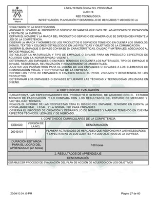Modelo de 
Mejora 
LÍNEA TECNOLÓGICA DEL PROGRAMA 
CLIENTE 
RED TECNOLÓGICA 
INVESTIGACIÓN, PLANEACIÓN Y DESARROLLO DE MERCADOS Y MEDIOS DE LA 
RESULTADOS DE LA INVESTIGACIÓN. 
ASIGNAR EL NOMBRE AL PRODUCTO O SERVICIO DE MANERA QUE FACILITE LAS ACCIONES DE PROMOCIÓN 
Y VENTA DE LA EMPRESA. 
DEFINIR EL NOMBRE Y LA MARCA DEL PRODUCTO O SERVICIO DE MANERA QUE SE DIFERENCIEN FRENTE A 
LOS DE LA COMPETENCIA. 
DISEÑAR LA MARCA Y NOMBRES DE LOS PRODUCTOS O SERVICIOS TENIENDO EN CUENTA LOS SÍMBOLOS, 
SIGNOS, TEXTOS Y COLORES ESTABLECIDOS EN LAS POLÍTICAS Y OBJETIVOS DE LA COMUNICACIÓN. 
SUGERIR EL EMPAQUE O ENVASE CON BASE EN CARACTERÍSTICAS, CALIDAD Y MATERIALES, ADECUADOS AL 
TIPO DE PRODUCTO. 
ESTABLECER LA NATURALEZA Y TIPO DE EMPAQUE O ENVASE PARA UN PRODUCTO ESPECÍFICO DE 
ACUERDO CON LA NORMATIVIDAD VIGENTE. 
DETERMINAR LOS EMPAQUES O ENVASES TENIENDO EN CUENTA LOS MATERIALES, TIPO DE EMPAQUE O 
ENVASE, RESISTENCIA, REUTILIZACIÓN Y REQUERIMIENTOS AMBIENTALES. 
AJUSTAR LOS PARÁMETROS PARA EL DISEÑO DE LOS EMPAQUES O ENVASES A LOS ELEMENTOS DE 
COMUNICACIÓN VISUAL Y CORPORATIVA DE LA EMPRESA. 
DEFINIR LOS TIPOS DE EMPAQUES O ENVASES SEGÚN SU PESO, VOLUMEN Y RESISTENCIA DE LOS 
PRODUCTOS. 
DETERMINAR LOS EMPAQUES O ENVASES UTILIZANDO LAS TÉCNICAS Y TECNOLOGÍAS UTILIZADAS EN 
DISEÑO. 
4. CRITERIOS DE EVALUACIÓN 
CARACTERIZA LAS ESPECIFICACIONES DEL PRODUCTO O SERVICIO, DE ACUERDO CON EL ESTUDIO 
TÉCNICO DE FABRICACIÓN Y LO COMPARA CON LOS RESULTADOS DEL ESTUDIO DE MERCADO Y 
FACTIBILIDAD TÉCNICA. 
REALIZA EL INFORME DE LAS PROPUESTAS PARA EL DISEÑO DEL EMPAQUE, TENIENDO EN CUENTA LA 
NORMA AMBIENTAL, LEGAL Y LA NORMA ISO PARA EMPAQUES. 
OBSERVA EL PROCESO DE CREACIÓN Y DESARROLLO DE NOMBRES Y MARCAS TENIENDO EN CUENTA 
ASPECTOS TÉCNICOS, LEGALES Y DE MERCADO. 
1. CONTENIDOS CURRICULARES DE LA COMPETENCIA 
CÓDIGO: DENOMINACIÓN 
26010101 
VERSIÓN DE 
LA NCL 
1 
PLANEAR ACTIVIDADES DE MERCADEO QUE RESPONDAN A LAS NECESIDADES 
Y EXPECTATIVAS DE LOS CLIENTES Y A LOS OBJETIVOS DE LA EMPRESA. 
2. RESULTADOS DE APRENDIZAJE 
DURACIÓN ESTIMADA 
PARA EL LOGRO DEL 
APRENDIZAJE (en horas) 
180 horas 
DENOMINACIÓN 
ESTABLECER PROCESO DE EVALUACIÓN DEL PLAN DE ACCIÓN DE ACUERDO CON LOS OBJETIVOS 
20/09/13 04:19 PM Página 27 de 60 
 