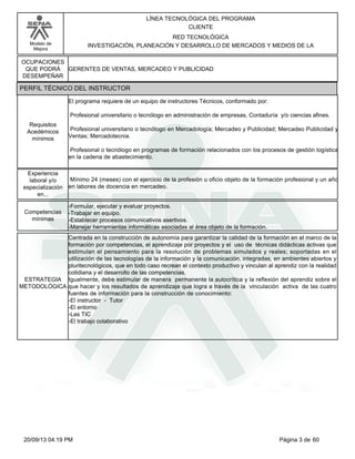 Modelo de 
Mejora 
LÍNEA TECNOLÓGICA DEL PROGRAMA 
CLIENTE 
RED TECNOLÓGICA 
INVESTIGACIÓN, PLANEACIÓN Y DESARROLLO DE MERCADOS Y MEDIOS DE LA 
OCUPACIONES 
QUE PODRÁ 
DESEMPEÑAR 
PERFIL TÉCNICO DEL INSTRUCTOR 
GERENTES DE VENTAS, MERCADEO Y PUBLICIDAD 
El programa requiere de un equipo de instructores Técnicos, conformado por: 
Profesional universitario o tecnólogo en administración de empresas, Contaduría y/o ciencias afines. 
Profesional universitario o tecnólogo en Mercadología; Mercadeo y Publicidad; Mercadeo Publicidad y 
Ventas; Mercadotecnia. 
Profesional o tecnólogo en programas de formación relacionados con los procesos de gestión logística 
en la cadena de abastecimiento. 
Requisitos 
Acedémicos 
mínimos 
Mínimo 24 (meses) con el ejercicio de la profesión u oficio objeto de la formación profesional y un año 
en labores de docencia en mercadeo. 
Experiencia 
laboral y/o 
especialización 
en... 
-Formular, ejecutar y evaluar proyectos. 
-Trabajar en equipo. 
-Establecer procesos comunicativos asertivos. 
-Manejar herramientas informáticas asociadas al área objeto de la formación. 
Competencias 
mínimas 
Centrada en la construcción de autonomía para garantizar la calidad de la formación en el marco de la 
formación por competencias, el aprendizaje por proyectos y el uso de técnicas didácticas activas que 
estimulan el pensamiento para la resolución de problemas simulados y reales; soportadas en el 
utilización de las tecnologías de la información y la comunicación, integradas, en ambientes abiertos y 
pluritecnológicos, que en todo caso recrean el contexto productivo y vinculan al aprendiz con la realidad 
cotidiana y el desarrollo de las competencias. 
Igualmente, debe estimular de manera permanente la autocrítica y la reflexión del aprendiz sobre el 
que hacer y los resultados de aprendizaje que logra a través de la vinculación activa de las cuatro 
fuentes de información para la construcción de conocimiento: 
-El instructor - Tutor 
-El entorno 
-Las TIC 
-El trabajo colaborativo 
ESTRATEGIA 
METODOLÓGICA 
20/09/13 04:19 PM Página 3 de 60 
 