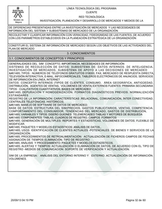 Modelo de 
Mejora 
LÍNEA TECNOLÓGICA DEL PROGRAMA 
CLIENTE 
RED TECNOLÓGICA 
INVESTIGACIÓN, PLANEACIÓN Y DESARROLLO DE MERCADOS Y MEDIOS DE LA 
DE DIFERENCIAS PRESENTADAS ENTRE LA INVESTIGACIÓN DE MERCADOS Y LAS NECESIDADES DE 
INFORMACIÓN DEL SISTEMA Y SUBSISTEMAS DE MERCADEO DE LA ORGANIZACIÓN. 
RECOLECTAR Y CLASIFICAR INFORMACIÓN CON VERACIDAD, FIDEDIGNIDAD DE LAS FUENTES, DE ACUERDO 
CON LOS PARÁMETROS ESTABLECIDOS EN LA PLANEACIÓN ESTRATÉGICA DE LA ORGANIZACIÓN 
CONSTITUIR EL SISTEMA DE INFORMACIÓN DE MERCADEO SEGÚN LOS OBJETIVOS DE LAS ACTIVIDADES DEL 
PLAN DE MERCADO 
3. CONOCIMIENTOS 
3.1. CONOCIMIENTOS DE CONCEPTOS Y PRINCIPIOS 
GENERALIDADES DEL SIM CONCEPTO, IMPORTANCIA, NECESIDADES DE INFORMACIÓN 
SISTEMAS DE RECOLECCIÓN DE DATOS: SUBSISTEMA DE: DATOS INTERNOS. DE INTELIGENCIA, 
INVESTIGACIÓN DE MERCADOS, SUBSISTEMA DE APOYO A LAS DECISIONES DE MERCADEO 
 TIPOS : NÚMEROS DE TELÉFONOS GRATUITOS 018000, FAX, MERCADEO DE RESPUESTA DIRECTA, 
TELEVISIÓN INTERACTIVA, E-MAIL, INFOCOMERCIALES, TABLEROS ELECTRÓNICOS DE ANUNCIOS, SERVICIOS 
DE INFORMACIÓN EN LÍNEA, INTERNET 
DATOS: CONCEPTO INTERNOS (TIPOS DE CLIENTES, CONSUMO, ÁREA GEOGRÁFICA, ANTIGÜEDAD, 
DISTRIBUCIÓN, AGENTES DE VENTAS, VOLÚMENES DE VENTA) EXTERNOS FUENTES: PRIMARIA SECUNDARIA 
TIPOS : CUALITATIVOS CUANTITATIVOS. BASES DE MERCADEO 
 DEPURACIÓN Y HOMOGENIZACIÓN: FORMATOS DIAGNÓSTICOS PREVIOS. NORMALIZACIÓN 
ESTÁNDARES 
REGISTRO DE LA INFORMACIÓN: CARACTERÍSTICAS .RELACIONAL, COMUNICACIÓN, ÍNTER CONECTIVIDAD, 
CENTRALES TELEFÓNICAS. HISTÓRICOS. 
 MANEJO DE SOFTWARE DE DATOS DE MERCADEO: 
BASE DE DATOS: ESTRUCTURA DEL SIM(PRECIOS, GASTOS PUBLICITARIOS, VENTAS, COMPETENCIA, 
COMPORTAMIENTO DEL CONSUMIDOR, TENDENCIAS DEL MERCADO, GASTOS DE DISTRIBUCIÓN, 
 VARIABLES Y TIPOS: DISEÑO GUIONES TELEMERCADEO TABLAS Y MOTORES DE BÚSQUEDA 
 COMPONENTES: TABLAS, CUADROS DE REGISTRO. CAMPOS FORMATOS 
 GENERACIÓN DE MÚLTIPLES: REPORTES Y ESTADÍSTICAS, VOLÚMENES DE DATOS. FLEXIBLE DE 
MODIFICAR. 
 PAQUETES Y MODELOS ESTADÍSTICOS: ANÁLISIS DE DATOS., 
 USOS: IDENTIFICACIÓN DE CLIENTES ACTUALES -POTENCIALES DE BIENES Y SERVICIOS DE LA 
ORGANIZACIÓN. 
 PROCEDIMIENTOS DE RETROALIMENTACIÓN: ACTUALIZACIÓN DE FICHEROS CAMPOS DE FECHAS 
ASIGNACIÓN DE TIEMPOS ELIMINACIÓN. TIPO DE REGISTRO 
 ANÁLISIS Y PROCESAMIENTO: PAQUETES Y MODELOS ESTADÍSTICOS. 
 ALERTAS Y TIEMPOS: ACTUALIZACIÓN O ELIMINACIÓN DE DATOS, DE ACUERDO CON EL TIPO DE 
REGISTRO -MEDIOS DE COMUNICACIÓN: SOPORTE DE VERIFICACIÓN Y ACTUALIZACIÓN. 
SIM DE LA EMPRESA: ANÁLISIS DEL ENTORNO INTERNO Y EXTERNO. ACTUALIZACIÓN DE INFORMACIÓN. 
VOLÚMENES. 
20/09/13 04:19 PM Página 32 de 60 
 