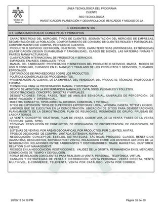 Modelo de 
Mejora 
LÍNEA TECNOLÓGICA DEL PROGRAMA 
CLIENTE 
RED TECNOLÓGICA 
INVESTIGACIÓN, PLANEACIÓN Y DESARROLLO DE MERCADOS Y MEDIOS DE LA 
3. CONOCIMIENTOS 
3.1. CONOCIMIENTOS DE CONCEPTOS Y PRINCIPIOS 
CARACTERÍSTICAS DEL MERCADO: TIPOS DE CLIENTES, SEGMENTACIÓN DEL MERCADO DE EMPRESAS, 
SEGMENTACIÓN DE LA POBLACIÓN, COMPORTAMIENTO DE CONSUMO DE CLIENTES REALES Y POTENCIALES, 
COMPORTAMIENTO DE COMPRA, PERFILES DE CLIENTES. 
PRODUCTO O SERVICIO: DEFINICIÓN, OBJETIVOS, TIPOS, CARACTERÍSTICAS (INTRÍNSECAS, EXTRÍNSECAS) 
(CLASIFICACIÓN (SEGÚN DURABILIDAD Y TANGIBILIDAD), CLASES DE BIENES, LAS MATERIAS PRIMAS Y 
PARTES MANUFACTURADAS. 
CLASIFICACIÓN INTERNACIONAL DE PRODUCTOS Y SERVICIOS. 
EMPAQUES, ENVASES, EMBALAJES: TIPOS 
MANUAL DEL FABRICANTE: PROPIEDADES Y BENEFICIOS DEL PRODUCTO O SERVICIO, MARCA MODOS DE 
USO O CONSUMO, CUIDADOS EN EL MANEJO Y TRASLADO DE LOS PRODUCTOS Y SERVICIOS, CUIDADOS 
ESPECIALES. 
CERTIFICADOS DE PROVEEDORES SOBRE LOS PRODUCTOS. 
POLÍTICAS COMERCIALES DE PROCEDIMIENTOS. 
PRESENTACIÓN: AL CLIENTE, DE LA EMPRESA, DEL VENDEDOR, DEL PRODUCTO, TÉCNICAS, PROTOCOLO Y 
FORMAS. 
TECNOLOGÍA PARA LA PRESENTACIÓN: MANUAL Y SISTEMATIZADA. 
MEDIOS DE APOYO EN LA PRESENTACIÓN: MANUALES, CATÁLOGOS, PLEGABLES Y FOLLETOS. 
DEMOSTRACIONES: CONCEPTO, DIRECTAS Y VIRTUALES. 
DEGUSTACIONES: TIPOS, FASES, TEST DE ANÁLISIS SENSORIAL, UMBRALES DE PERCEPCIÓN, DE 
IDENTIFICACIÓN Y DIFERENCIAL. 
MUESTRA: CONCEPTO, TIPOS (DIRECTA, DIFERIDA, COMERCIAL Y VIRTUAL). 
SITIOS DE EXPOSICIÓN: TIPOS DE SUPERFICIES EXPOSITORAS: LOCAL, VIVIENDA, CASETA, TÓTEM Y KIOSCO. 
LABORES QUE SE EJECUTAN EN LA DEMOSTRACIÓN: UBICACIÓN DE SITIOS PARA DEMOSTRACIONES, 
PLANEAMIENTO DE LA DEMOSTRACIÓN, PLAN DE REUNIONES, REUNIONES DE GRUPO, PRUEBAS DE 
LABORATORIOS. 
LA VENTA: CONCEPTO, OBJETIVOS, PLAN DE VENTA, COBERTURA DE LA VENTA, FASES DE LA VENTA, 
TÉCNICAS (AIDA SPIN). 
TÉCNICAS: RESOLUCIÓN DE CONFLICTOS, DE PERSUASIÓN, DE PROSPECTACIÓN, DE OBJECIONES, DE 
CIERRE. 
SISTEMAS DE VENTAS: POR ÁREAS GEOGRÁFICAS, POR PRODUCTOS, POR CLIENTES, MIXTAS. 
TIPOS DE DECISIONES DE COMPRA: LIMITADA, EXTENSIVA, RUTINARIA 
NEGOCIACIÓN: CONCEPTOS, ESTILOS, ESTRATEGIAS, TÁCTICAS, PROCESO, CLASES, BENEFICIOS 
(GARANTÍAS, DESCUENTOS, SERVICIO POST VENTA), RELACIONES ENTRE LOS DIVERSOS ACTORES DE LA 
NEGOCIACIÓN, RELACIONES ENTRE FABRICANTES Y DISTRIBUIDORES: TRADE MARKETING, CUSTOMER 
RELATIÓN SHIP MANAGEMENT. 
RIESGOS EN LA NEGOCIACIÓN: RESTRICCIONES, VALIDEZ DE LA OFERTA, PERMANENCIA EN EL MERCADO, 
CONDICIONES DE TIEMPO Y DEVOLUCIÓN. 
FORMA DE RELACIÓN CON CLIENTES PARA REALIZAR LA VENTA: PERSONAL, TELEFÓNICA, VIRTUAL 
CANALES Y ESTRATEGIAS DE VENTA Y DISTRIBUCIÓN: VENTA PERSONAL, VENTA DIRECTA, VENTA 
MULTINIVEL, E-COMMERCE, TELEVENTA, VENTA POR CATÁLOGO, VENTA POR CORREO. 
20/09/13 04:19 PM Página 35 de 60 
 