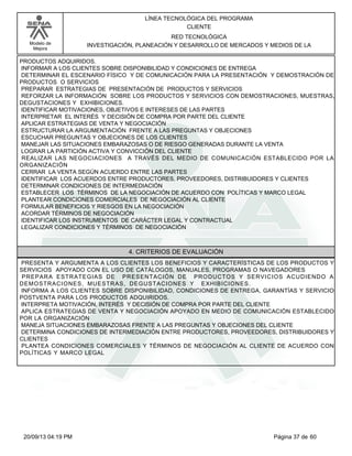 Modelo de 
Mejora 
LÍNEA TECNOLÓGICA DEL PROGRAMA 
CLIENTE 
RED TECNOLÓGICA 
INVESTIGACIÓN, PLANEACIÓN Y DESARROLLO DE MERCADOS Y MEDIOS DE LA 
PRODUCTOS ADQUIRIDOS. 
INFORMAR A LOS CLIENTES SOBRE DISPONIBILIDAD Y CONDICIONES DE ENTREGA 
DETERMINAR EL ESCENARIO FÍSICO Y DE COMUNICACIÓN PARA LA PRESENTACIÓN Y DEMOSTRACIÓN DE 
PRODUCTOS O SERVICIOS 
PREPARAR ESTRATEGIAS DE PRESENTACIÓN DE PRODUCTOS Y SERVICIOS 
REFORZAR LA INFORMACIÓN SOBRE LOS PRODUCTOS Y SERVICIOS CON DEMOSTRACIONES, MUESTRAS, 
DEGUSTACIONES Y EXHIBICIONES. 
IDENTIFICAR MOTIVACIONES, OBJETIVOS E INTERESES DE LAS PARTES 
INTERPRETAR EL INTERÉS Y DECISIÓN DE COMPRA POR PARTE DEL CLIENTE 
APLICAR ESTRATEGIAS DE VENTA Y NEGOCIACIÓN 
ESTRUCTURAR LA ARGUMENTACIÓN FRENTE A LAS PREGUNTAS Y OBJECIONES 
ESCUCHAR PREGUNTAS Y OBJECIONES DE LOS CLIENTES 
MANEJAR LAS SITUACIONES EMBARAZOSAS O DE RIESGO GENERADAS DURANTE LA VENTA 
LOGRAR LA PARTICIÓN ACTIVA Y CONVICCIÓN DEL CLIENTE 
REALIZAR LAS NEGOCIACIONES A TRAVÉS DEL MEDIO DE COMUNICACIÓN ESTABLECIDO POR LA 
ORGANIZACIÓN 
CERRAR LA VENTA SEGÚN ACUERDO ENTRE LAS PARTES 
IDENTIFICAR LOS ACUERDOS ENTRE PRODUCTORES, PROVEEDORES, DISTRIBUIDORES Y CLIENTES 
DETERMINAR CONDICIONES DE INTERMEDIACIÓN 
ESTABLECER LOS TÉRMINOS DE LA NEGOCIACIÓN DE ACUERDO CON POLÍTICAS Y MARCO LEGAL 
PLANTEAR CONDICIONES COMERCIALES DE NEGOCIACIÓN AL CLIENTE 
FORMULAR BENEFICIOS Y RIESGOS EN LA NEGOCIACIÓN 
ACORDAR TÉRMINOS DE NEGOCIACIÓN 
IDENTIFICAR LOS INSTRUMENTOS DE CARÁCTER LEGAL Y CONTRACTUAL 
LEGALIZAR CONDICIONES Y TÉRMINOS DE NEGOCIACIÓN 
4. CRITERIOS DE EVALUACIÓN 
PRESENTA Y ARGUMENTA A LOS CLIENTES LOS BENEFICIOS Y CARACTERÍSTICAS DE LOS PRODUCTOS Y 
SERVICIOS APOYADO CON EL USO DE CATÁLOGOS, MANUALES, PROGRAMAS O NAVEGADORES 
PREPARA ESTRATEGIAS DE PRESENTACIÓN DE PRODUCTOS Y SERVICIOS ACUDIENDO A 
DEMOSTRACIONES, MUESTRAS, DEGUSTACIONES Y EXHIBICIONES. 
INFORMA A LOS CLIENTES SOBRE DISPONIBILIDAD, CONDICIONES DE ENTREGA, GARANTÍAS Y SERVICIO 
POSTVENTA PARA LOS PRODUCTOS ADQUIRIDOS. 
INTERPRETA MOTIVACIÓN, INTERÉS Y DECISIÓN DE COMPRA POR PARTE DEL CLIENTE 
APLICA ESTRATEGIAS DE VENTA Y NEGOCIACIÓN APOYADO EN MEDIO DE COMUNICACIÓN ESTABLECIDO 
POR LA ORGANIZACIÓN 
MANEJA SITUACIONES EMBARAZOSAS FRENTE A LAS PREGUNTAS Y OBJECIONES DEL CLIENTE 
DETERMINA CONDICIONES DE INTERMEDIACIÓN ENTRE PRODUCTORES, PROVEEDORES, DISTRIBUIDORES Y 
CLIENTES 
PLANTEA CONDICIONES COMERCIALES Y TÉRMINOS DE NEGOCIACIÓN AL CLIENTE DE ACUERDO CON 
POLÍTICAS Y MARCO LEGAL 
20/09/13 04:19 PM Página 37 de 60 
 
