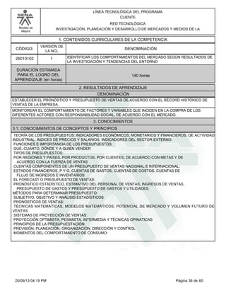 Modelo de 
Mejora 
LÍNEA TECNOLÓGICA DEL PROGRAMA 
CLIENTE 
RED TECNOLÓGICA 
INVESTIGACIÓN, PLANEACIÓN Y DESARROLLO DE MERCADOS Y MEDIOS DE LA 
1. CONTENIDOS CURRICULARES DE LA COMPETENCIA 
CÓDIGO: DENOMINACIÓN 
26010102 
VERSIÓN DE 
LA NCL 
1 
IDENTIFICAR LOS COMPORTAMIENTOS DEL MERCADO SEGÚN RESULTADOS DE 
LA INVESTIGACIÓN Y TENDENCIAS DEL ENTORNO 
2. RESULTADOS DE APRENDIZAJE 
DURACIÓN ESTIMADA 
PARA EL LOGRO DEL 
APRENDIZAJE (en horas) 
140 horas 
DENOMINACIÓN 
ESTABLECER EL PRONÓSTICO Y PRESUPUESTO DE VENTAS DE ACUERDO CON EL RÉCORD HISTÓRICO DE 
VENTAS DE LA EMPRESA. 
MONITOREAR EL COMPORTAMIENTO DE FACTORES Y VARIABLES QUE INCIDEN EN LA COMPRA DE LOS 
DIFERENTES ACTORES CON RESPONSABILIDAD SOCIAL, DE ACUERDO CON EL MERCADO. 
3. CONOCIMIENTOS 
3.1. CONOCIMIENTOS DE CONCEPTOS Y PRINCIPIOS 
TEORÍA DE LOS PRESUPUESTOS: INDICADORES ECONÓMICOS, MONETARIOS Y FINANCIEROS. DE ACTIVIDAD 
INDUSTRIAL. ÍNDICES DE PRECIOS Y SALARIOS. INDICADORES DEL SECTOR EXTERNO 
FUNCIONES E IMPORTANCIA DE LOS PRESUPUESTOS: 
QUÉ, CUÁNTO, DÓNDE Y A QUIÉN VENDER 
TIPOS DE PRESUPUESTOS: 
POR REGIONES Y PAÍSES, POR PRODUCTOS, POR CLIENTES, DE ACUERDO CON METAS Y DE 
ACUERDO CON LA FUERZA DE VENTAS 
CUENTAS COMPONENTES DE UN PRESUPUESTO DE VENTAS NACIONAL E INTERNACIONAL: 
ESTADOS FINANCIEROS, P Y G, CUENTAS DE GASTOS, CUENTAS DE COSTOS, CUENTAS DE 
FLUJO DE INGRESOS E INVENTARIOS 
EL FORECAST O PRESUPUESTO DE VENTAS: 
PRONÓSTICO ESTADÍSTICO, ESTIMATIVO DEL PERSONAL DE VENTAS, INGRESOS DE VENTAS, 
PRESUPUESTO DE GASTOS Y PRESUPUESTO DE GASTOS Y UTILIDADES. 
MÉTODOS PARA DETERMINAR PRESUPUESTO: 
SUBJETIVO, OBJETIVO Y ANÁLISIS ESTADÍSTICOS 
PRONÓSTICOS DE VENTAS: 
TÉCNICAS MATEMÁTICAS, MODELOS MATEMÁTICOS, POTENCIAL DE MERCADO Y VOLUMEN FUTURO DE 
VENTAS 
SISTEMAS DE PROYECCIÓN DE VENTAS: 
PROYECCIÓN OPTIMISTA, PESIMISTA, INTERMEDIA Y TÉCNICAS OPINATICAS 
PRINCIPIOS DE LA PRESUPUESTACIÓN: 
PREVISIÓN, PLANEACIÓN, ORGANIZACIÓN, DIRECCIÓN Y CONTROL 
MOMENTOS DEL COMPORTAMIENTO DE CONSUMO: 
20/09/13 04:19 PM Página 38 de 60 
 