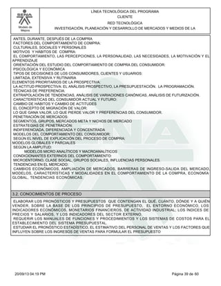 Modelo de 
Mejora 
LÍNEA TECNOLÓGICA DEL PROGRAMA 
CLIENTE 
RED TECNOLÓGICA 
INVESTIGACIÓN, PLANEACIÓN Y DESARROLLO DE MERCADOS Y MEDIOS DE LA 
ANTES, DURANTE, DESPUÉS DE LA COMPRA 
FACTORES DEL COMPORTAMIENTO DE COMPRA: 
CULTURALES, SOCIALES Y PERSONALES 
MOTIVOS Y HÁBITOS DE COMPRA: 
EL COMPORTAMIENTO, LAS PERCEPCIONES, LA PERSONALIDAD, LAS NECESIDADES, LA MOTIVACIÓN Y EL 
APRENDIZAJE 
ORIENTACIÓN DEL ESTUDIO DEL COMPORTAMIENTO DE COMPRA DEL CONSUMIDOR: 
PSICOLÓGICA Y ECONÓMICA 
TIPOS DE DECISIONES DE LOS CONSUMIDORES, CLIENTES Y USUARIOS: 
LIMITADA, EXTENSIVA Y RUTINARIA 
ELEMENTOS PRIORITARIOS DE LA PROSPECTIVA: 
LA ACTITUD PROSPECTIVA: EL ANÁLISIS PROSPECTIVO, LA PRESUPUESTACIÓN. LA PROGRAMACIÓN. 
TÉCNICAS DE PREFERENCIA: 
EXTRAPOLACIÓN DE TENDENCIAS, ANÁLISIS DE VARIACIONES CANÓNICAS, ANÁLISIS DE FUTURIZACIÓN. 
CARACTERÍSTICAS DEL CONSUMIDOR ACTUAL Y FUTURO: 
CAMBIO DE HÁBITOS Y CAMBIO DE ACTITUDES 
EL CONCEPTO DE MIGRACIÓN DE VALOR: 
LO QUE GANA VALOR, LO QUE PIERDE VALOR Y PREFERENCIAS DEL CONSUMIDOR. 
PENETRACIÓN DE MERCADOS: 
SEGMENTOS, GRUPOS, MERCADOS META Y NICHOS DE MERCADO 
ESTRATEGIAS DE PENETRACIÓN: 
INDIFERENCIADA, DIFERENCIADA Y CONCENTRADA 
MODELOS DEL COMPORTAMIENTO DEL CONSUMIDOR: 
SEGÚN EL NIVEL DE EXPLICACIÓN DEL PROCESO DE COMPRA: 
MODELOS GLOBALES Y PARCIALES 
SEGÚN LA AMPLITUD: 
MODELOS MICRO ANALÍTICOS Y MACROANALÍTICOS 
CONDICIONANTES EXTERNOS DEL COMPORTAMIENTO: 
MICROENTORNO, CLASE SOCIAL, GRUPOS SOCIALES, INFLUENCIAS PERSONALES. 
TENDENCIAS EN EL MERCADO: 
CAMBIOS ECONÓMICOS, AMPLIACIÓN DE MERCADOS, BARRERAS DE INGRESO-SALIDA DEL MERCADO, 
MODELOS, CARACTERÍSTICAS Y MODALIDADES EN EL COMPORTAMIENTO DE LA COMPRA, ECONOMÍA 
GLOBAL, TENDENCIAS ECONÓMICAS. 
3.2. CONOCIMIENTOS DE PROCESO 
ELABORAR LOS PRONÓSTICOS Y PRESUPUESTOS QUE CONTENGAN EL QUÉ, CUÁNTO, DÓNDE Y A QUIÉN 
VENDER, SOBRE LA BASE DE LOS PRINCIPIOS DE PRESUPUESTO, EL ENTORNO ECONÓMICO, LOS 
INDICADORES ECONÓMICOS, MONETARIOS FINANCIEROS, DE ACTIVIDAD INDUSTRIAL; LOS ÍNDICES DE 
PRECIOS Y SALARIOS, Y LOS INDICADORES DEL SECTOR EXTERNO. 
REQUERIR LOS MANUALES DE FUNCIONES Y PROCEDIMIENTOS Y LOS SISTEMAS DE COSTOS PARA EL 
ESTABLECIMIENTO DEL SISTEMA PRESUPUESTAL. 
ESTUDIAR EL PRONÓSTICO ESTADÍSTICO, EL ESTIMATIVO DEL PERSONAL DE VENTAS Y LOS FACTORES QUE 
INFLUYEN SOBRE LOS INGRESOS DE VENTAS PARA FORMULAR EL PRESUPUESTO 
20/09/13 04:19 PM Página 39 de 60 
 