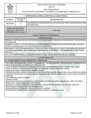 Modelo de 
Mejora 
LÍNEA TECNOLÓGICA DEL PROGRAMA 
CLIENTE 
RED TECNOLÓGICA 
INVESTIGACIÓN, PLANEACIÓN Y DESARROLLO DE MERCADOS Y MEDIOS DE LA 
1. CONTENIDOS CURRICULARES DE LA COMPETENCIA 
CÓDIGO: DENOMINACIÓN 
26010102 
VERSIÓN DE 
LA NCL 
1 
GESTIONAR LAS SUPERFICIES EN LOS PUNTOS DE VENTA SEGÚN ESTRATEGIAS 
DE EXHIBICIÓN. 
2. RESULTADOS DE APRENDIZAJE 
DURACIÓN ESTIMADA 
PARA EL LOGRO DEL 
APRENDIZAJE (en horas) 
140 horas 
DENOMINACIÓN 
DISEÑAR LA DISTRIBUCIÓN DEL ESPACIO EN EL ESTABLECIMIENTO SEGÚN LAS SUPERFICIES Y ESTRATEGIAS 
DE EXHIBICIÓN. 
DISEÑAR EL STAND Y LOS ESPACIOS DEL EVENTO SIGUIENDO NORMAS DE SALUD OCUPACIONAL, SEGÚN EL 
PLAN DE COMUNICACIÓN Y EL TIPO DE PRODUCTO O SERVICIO. 
PRECISAR EL TIPO DE EXHIBICIÓN EN EL PUNTO DE VENTA TENIENDO EN CUENTA LAS NORMAS DE HIGIENE Y 
SEGURIDAD INDUSTRIAL, SEGÚN POLÍTICA COMERCIAL DE LA EMPRESA Y TENDENCIAS DE EXHIBICIÓN DEL 
MERCADO. 
EVALUAR EL IMPACTO DE LA EXHIBICIÓN SEGÚN EL NIVEL DE SATISFACCIÓN DE LOS CLIENTES. 
3. CONOCIMIENTOS 
3.1. CONOCIMIENTOS DE CONCEPTOS Y PRINCIPIOS 
ESPACIOS: DISTRIBUCIÓN, LAYOUT, PLANOMETRÍA, ANTROPOMETRÍA, DIAGRAMACIÓN, ESCENOGRAFÍA, 
NORMAS DE MANEJO, SISTEMAS DE SEÑALIZACIÓN. 
STAND: DISEÑO, MATERIALES E INSUMOS, FACTORES CONSIDERADOS PARA EL DISEÑO DEL STAND. 
TIPOS DE STAND: ILUMINACIÓN DEL STAND, VOLUMEN DEL STAND, FORMA DEL STAND. 
MANEJO DE CALOR, ILUMINACIÓN Y AMBIENTACIÓN. 
DISEÑOS DE ÁREAS: ÁREAS DE USO DEL STAND O DE LA EXHIBICIÓN. ÁREAS PARA LOCALIZACIÓN DE BIENES 
Y EQUIPOS (ESTÁTICOS O EN CIRCULACIÓN). ÁREAS DE USO COMÚN. ÁREAS PARA FLUJO Y CIRCULACIÓN DE 
PERSONAS. 
SOFTWARE APLICADO A DISEÑO. 
CONTRATACIÓN. 
IDENTIDAD CORPORATIVA: FILOSOFÍA, ESTRATEGIAS DE COMUNICACIÓN, IMAGEN DEL PUNTO DE VENTA. 
PRODUCTOS: CARACTERÍSTICAS, PORTAFOLIO 
SERVICIO AL CLIENTE: TRIÁNGULO DEL SERVICIO, MOMENTOS DE VERDAD, CULTURA DEL SERVICIO. 
ESTRATEGIAS CORPORATIVAS DE COMUNICACIÓN 
MERCHANDISING: DEFINICIÓN, TIPOS, EXTERIOR E INTERIOR 
EXHIBICIÓN DE PRODUCTOS O SERVICIOS: MODOS: ABIERTA. CERRADA. ISLAS, 
20/09/13 04:19 PM Página 41 de 60 
 