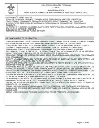Modelo de 
Mejora 
LÍNEA TECNOLÓGICA DEL PROGRAMA 
CLIENTE 
RED TECNOLÓGICA 
INVESTIGACIÓN, PLANEACIÓN Y DESARROLLO DE MERCADOS Y MEDIOS DE LA 
PRESENTACIÓN, GUÍAS, COSTOS 
ZONAS DE EXHIBICIÓN: CALIENTE, TEMPLADA Y FRÍA. TEMPERATURA: VERTICAL, HORIZONTAL. 
PSICOLOGÍA DEL CONSUMIDOR: DEFINICIÓN, ELEMENTOS: PERCEPCIÓN OBJETIVA Y SUBJETIVA 
VITRINAS: TIPOS: TEMPORADA, ESTACIÓNALES, PROMOCIÓNALES, INFORMATIVAS Y COMERCIALES. 
GÓNDOLAS. 
MATERIAL P.O.P.: DISEÑOS Y BOCETOS, CARTELERAS, ROMPE TRÁFICOS, PENDONES, HABLADORES, OTROS. 
CREATIVIDAD: DEFINICIÓN, TÉCNICAS. 
TÉCNICAS DE ANIMACIÓN DE PUNTOS DE VENTA. 
3.2. CONOCIMIENTOS DE PROCESO 
CONSIDERAR PARA EL DISEÑO DE LOS STANDS FACTORES COMO LA MÚSICA, CALOR, VOLUMEN Y FORMAS 
QUE DESTAQUEN LA IMAGEN DE LA EMPRESA E IMPACTEN VISUALMENTE A LOS VISITANTES. 
CONTEMPLAR EN EL PLANO DEL STAND LAS ÁREAS DE USO Y FLUJO DE PERSONAS, BIENES Y EQUIPOS 
DISEÑAR EL STAND TENIENDO EN CUENTA LAS NORMAS LEGALES Y ACUERDOS COMERCIALES. 
PREPARAR EL STAND CONSIDERANDO LAS ESTRATEGIAS DE ATENCIÓN Y SERVICIO AL CLIENTE. 
PREPARAR EL STAND A PARTIR DE LA ESTRATEGIA GLOBAL DE COMUNICACIÓN DE LA EMPRESA, 
CARACTERÍSTICAS Y NATURALEZA DE LOS PRODUCTOS O SERVICIOS. 
DESCRIBIR Y DEFINIR LOS MATERIALES PARA EL STAND DE ACUERDO CON LOS OBJETIVOS Y NECESIDADES 
DE LA ORGANIZACIÓN. 
DISEÑAR LA ARQUITECTURA DEL PUNTO DE VENTA TENIENDO EN CUENTA LA IMAGEN CORPORATIVA, LAS 
INSTALACIONES Y LA FACHADA DEL PUNTO DE VENTA. 
DISEÑAR LAS ENTRADAS Y SALIDAS DEL ESTABLECIMIENTO, RESPONDIENDO A LAS CARACTERÍSTICAS, 
OBJETIVOS Y TIPO DE NEGOCIO. 
DISEÑAR EL ACCESO AL ÁREA DE VENTAS Y LAS ÁREAS DE CIRCULACIÓN TENIENDO EN CUENTA LAS 
ENTRADAS Y SALIDAS, EL ÁREA TOTAL Y LOS MUEBLES A UBICAR DENTRO DEL ESTABLECIMIENTO. 
ORGANIZAR LAS SUPERFICIES DENTRO DEL ESTABLECIMIENTO COMERCIAL TENIENDO EN CUENTA EL FLUJO 
DE CLIENTES Y SU CIRCULACIÓN DENTRO DE LAS SECCIONES, ZONAS Y PUNTOS DE ACCESO. 
DISEÑAR EN FORMA AGRADABLE EL ENTORNO EN QUE SE MUEVE EL COMPRADOR PARA APLICAR LAS 
TÉCNICAS DE ANIMACIÓN Y MERCHANDISING EN EL PUNTO DE VENTA. 
DETERMINAR LA UBICACIÓN DE LOS DIFERENTES SECTORES EN EL PUNTO DE VENTA EN FUNCIÓN DE LA 
DIAGRAMACIÓN QUE INDUCE A LOS CONSUMIDORES A RECORRER EL LOCAL EN SU TOTALIDAD. 
UBICAR LAS SECCIONES DE ACUERDO CON EL TIPO Y CATEGORÍA DE LOS PRODUCTOS Y EL NIVEL DE 
ROTACIÓN DE LOS MISMOS. 
DEFINIR LA EXHIBICIÓN DE ACUERDO CON LA POLÍTICA COMERCIAL Y LAS TENDENCIAS DE EXHIBICIÓN. 
EVALUAR LOS INTERESES, SENTIMIENTOS Y EXPECTATIVAS DE LOS CLIENTES, PREVIO AL MONTAJE DE LAS 
EXHIBICIONES. 
DEFINIR LAS EXHIBICIONES TENIENDO EN CUENTA EL TIPO DE PRODUCTO, LA OCASIÓN DE 
20/09/13 04:19 PM Página 42 de 60 
 
