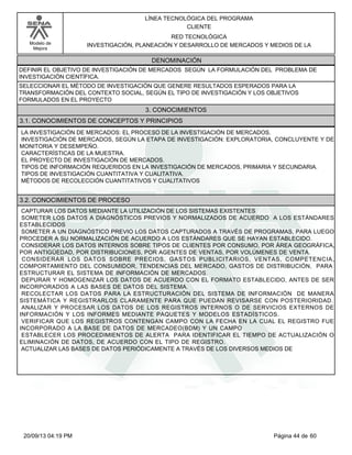 Modelo de 
Mejora 
LÍNEA TECNOLÓGICA DEL PROGRAMA 
CLIENTE 
RED TECNOLÓGICA 
INVESTIGACIÓN, PLANEACIÓN Y DESARROLLO DE MERCADOS Y MEDIOS DE LA 
DENOMINACIÓN 
DEFINIR EL OBJETIVO DE INVESTIGACIÓN DE MERCADOS SEGÚN LA FORMULACIÓN DEL PROBLEMA DE 
INVESTIGACIÓN CIENTÍFICA. 
SELECCIONAR EL MÉTODO DE INVESTIGACIÓN QUE GENERE RESULTADOS ESPERADOS PARA LA 
TRANSFORMACIÓN DEL CONTEXTO SOCIAL, SEGÚN EL TIPO DE INVESTIGACIÓN Y LOS OBJETIVOS 
FORMULADOS EN EL PROYECTO 
3. CONOCIMIENTOS 
3.1. CONOCIMIENTOS DE CONCEPTOS Y PRINCIPIOS 
LA INVESTIGACIÓN DE MERCADOS: EL PROCESO DE LA INVESTIGACIÓN DE MERCADOS. 
INVESTIGACIÓN DE MERCADOS, SEGÚN LA ETAPA DE INVESTIGACIÓN: EXPLORATORIA, CONCLUYENTE Y DE 
MONITORIA Y DESEMPEÑO. 
CARACTERÍSTICAS DE LA MUESTRA. 
EL PROYECTO DE INVESTIGACIÓN DE MERCADOS. 
TIPOS DE INFORMACIÓN REQUERIDOS EN LA INVESTIGACIÓN DE MERCADOS, PRIMARIA Y SECUNDARIA. 
TIPOS DE INVESTIGACIÓN CUANTITATIVA Y CUALITATIVA. 
MÉTODOS DE RECOLECCIÓN CUANTITATIVOS Y CUALITATIVOS 
3.2. CONOCIMIENTOS DE PROCESO 
CAPTURAR LOS DATOS MEDIANTE LA UTILIZACIÓN DE LOS SISTEMAS EXISTENTES 
SOMETER LOS DATOS A DIAGNÓSTICOS PREVIOS Y NORMALIZADOS DE ACUERDO A LOS ESTÁNDARES 
ESTABLECIDOS 
SOMETER A UN DIAGNÓSTICO PREVIO LOS DATOS CAPTURADOS A TRAVÉS DE PROGRAMAS, PARA LUEGO 
PROCEDER A SU NORMALIZACIÓN DE ACUERDO A LOS ESTÁNDARES QUE SE HAYAN ESTABLECIDO. 
CONSIDERAR LOS DATOS INTERNOS SOBRE TIPOS DE CLIENTES POR CONSUMO, POR ÁREA GEOGRÁFICA, 
POR ANTIGÜEDAD, POR DISTRIBUCIONES, POR AGENTES DE VENTAS, POR VOLÚMENES DE VENTA. 
CONSIDERAR LOS DATOS SOBRE PRECIOS, GASTOS PUBLICITARIOS, VENTAS, COMPETENCIA, 
COMPORTAMIENTO DEL CONSUMIDOR, TENDENCIAS DEL MERCADO, GASTOS DE DISTRIBUCIÓN, PARA 
ESTRUCTURAR EL SISTEMA DE INFORMACIÓN DE MERCADOS. 
DEPURAR Y HOMOGENIZAR LOS DATOS DE ACUERDO CON EL FORMATO ESTABLECIDO, ANTES DE SER 
INCORPORADOS A LAS BASES DE DATOS DEL SISTEMA. 
RECOLECTAR LOS DATOS PARA LA ESTRUCTURACIÓN DEL SISTEMA DE INFORMACIÓN DE MANERA 
SISTEMÁTICA Y REGISTRARLOS CLARAMENTE PARA QUE PUEDAN REVISARSE CON POSTERIORIDAD. 
ANALIZAR Y PROCESAR LOS DATOS DE LOS REGISTROS INTERNOS O DE SERVICIOS EXTERNOS DE 
INFORMACIÓN Y LOS INFORMES MEDIANTE PAQUETES Y MODELOS ESTADÍSTICOS. 
VERIFICAR QUE LOS REGISTROS CONTENGAN CAMPO CON LA FECHA EN LA CUAL EL REGISTRO FUE 
INCORPORADO A LA BASE DE DATOS DE MERCADEO(BDM) Y UN CAMPO 
ESTABLECER LOS PROCEDIMIENTOS DE ALERTA PARA IDENTIFICAR EL TIEMPO DE ACTUALIZACIÓN O 
ELIMINACIÓN DE DATOS, DE ACUERDO CON EL TIPO DE REGISTRO. 
ACTUALIZAR LAS BASES DE DATOS PERIÓDICAMENTE A TRAVÉS DE LOS DIVERSOS MEDIOS DE 
20/09/13 04:19 PM Página 44 de 60 
 