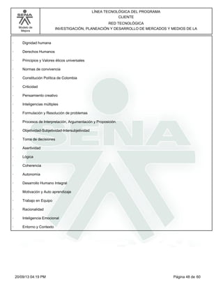 Modelo de 
Mejora 
LÍNEA TECNOLÓGICA DEL PROGRAMA 
CLIENTE 
RED TECNOLÓGICA 
INVESTIGACIÓN, PLANEACIÓN Y DESARROLLO DE MERCADOS Y MEDIOS DE LA 
· Dignidad humana 
· Derechos Humanos 
· Principios y Valores éticos universales 
· Normas de convivencia 
· Constitución Política de Colombia 
· Criticidad 
· Pensamiento creativo 
· Inteligencias múltiples 
· Formulación y Resolución de problemas 
· Procesos de Interpretación, Argumentación y Proposición. 
· Objetividad-Subjetividad-Intersubjetividad 
· Toma de decisiones 
· Asertividad 
· Lógica 
· Coherencia 
· Autonomía 
· Desarrollo Humano Integral 
· Motivación y Auto aprendizaje 
· Trabajo en Equipo 
· Racionalidad 
· Inteligencia Emocional 
· Entorno y Contexto 
20/09/13 04:19 PM Página 48 de 60 
 