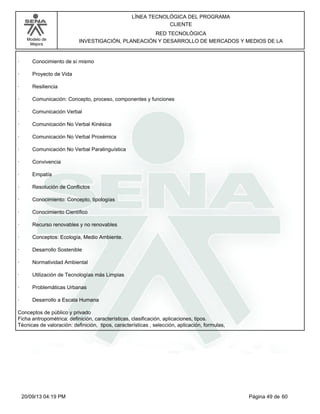 Modelo de 
Mejora 
LÍNEA TECNOLÓGICA DEL PROGRAMA 
CLIENTE 
RED TECNOLÓGICA 
INVESTIGACIÓN, PLANEACIÓN Y DESARROLLO DE MERCADOS Y MEDIOS DE LA 
· Conocimiento de sí mismo 
· Proyecto de Vida 
· Resiliencia 
· Comunicación: Concepto, proceso, componentes y funciones 
· Comunicación Verbal 
· Comunicación No Verbal Kinésica 
· Comunicación No Verbal Proxémica 
· Comunicación No Verbal Paralinguística 
· Convivencia 
· Empatía 
· Resolución de Conflictos 
· Conocimiento: Concepto, tipologías 
· Conocimiento Científico 
· Recurso renovables y no renovables 
· Conceptos: Ecología, Medio Ambiente. 
· Desarrollo Sostenible 
· Normatividad Ambiental 
· Utilización de Tecnologías más Limpias 
· Problemáticas Urbanas 
· Desarrollo a Escala Humana 
Conceptos de público y privado 
Ficha antropométrica: definición, características, clasificación, aplicaciones, tipos. 
Técnicas de valoración: definición, tipos, características , selección, aplicación, formulas, 
20/09/13 04:19 PM Página 49 de 60 
 