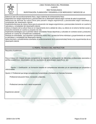 Modelo de 
Mejora 
LÍNEA TECNOLÓGICA DEL PROGRAMA 
CLIENTE 
RED TECNOLÓGICA 
INVESTIGACIÓN, PLANEACIÓN Y DESARROLLO DE MERCADOS Y MEDIOS DE LA 
Elabora el plan de acondicionamiento físico, según sistemas de entrenamiento físico 
Diagnóstica los riesgos ergonómicos y psicosociales de su desempeño laboral según normas de salud ocupacional. 
Selecciona las técnicas de cultura física para prevenir riesgos ergonómicos y psicosociales según naturaleza y 
complejidad del desempeño laboral. 
Implementa técnicas de cultura física para la prevención de riesgos ergonómicos y psicosociales teniendo en cuenta la 
naturaleza y complejidad del desempeño laboral. 
Valora el impacto de la cultura física en el mejoramiento de la calidad de vida y su efecto en el entorno familiar social y 
productivo teniendo en cuenta su proyecto de vida. 
Implementa estrategias que le permitan liderar actividades físicas deportivas y culturales en contexto social y productivo 
teniendo en cuenta las competencias ciudadanas. 
Participa en actividades que requieren coordinación motriz fina y gruesa de forma individual y grupal teniendo en cuenta 
la naturaleza y complejidad del desempeño laboral. 
Aplica técnicas y procedimientos orientados al perfeccionamiento de la psicomotricidad frente a los requerimientos de su 
desempeño laboral. 
5. PERFIL TÉCNICO DEL INSTRUCTOR 
Requisitos Académicos: 
Para el desarrollo integral de esta competencia se requiere la participación de diferentes profesionales asociados a 
perfiles académicos relacionados con los resultados de aprendizajes específicos, así: 
· Opción 1: Certificación en formación basada en competencias laborales y/o en aprendizaje por proyectos o 
relacionadas. 
Opción 2: Profesional que tenga competencias humanísticas y formación en Ciencias Humanas. 
· Profesional educación física, recreación y deportes. 
· Profesional ciencias de la salud ocupacional. 
Experiencia Laboral: 
20/09/13 04:19 PM Página 53 de 60 
 