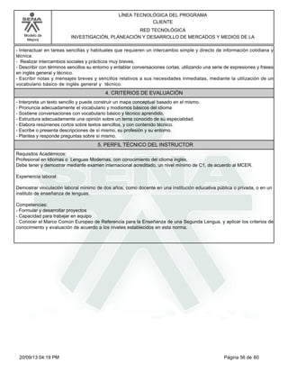 Modelo de 
Mejora 
LÍNEA TECNOLÓGICA DEL PROGRAMA 
CLIENTE 
RED TECNOLÓGICA 
INVESTIGACIÓN, PLANEACIÓN Y DESARROLLO DE MERCADOS Y MEDIOS DE LA 
- Interactuar en tareas sencillas y habituales que requieren un intercambio simple y directo de información cotidiana y 
técnica. 
- Realizar intercambios sociales y prácticos muy breves, 
- Describir con términos sencillos su entorno y entablar conversaciones cortas, utilizando una serie de expresiones y frases 
en inglés general y técnico. 
- Escribir notas y mensajes breves y sencillos relativos a sus necesidades inmediatas, mediante la utilización de un 
vocabulario básico de inglés general y técnico. 
4. CRITERIOS DE EVALUACIÓN 
- Interpreta un texto sencillo y puede construir un mapa conceptual basado en el mismo. 
- Pronuncia adecuadamente el vocabulario y modismos básicos del idioma 
- Sostiene conversaciones con vocabulario básico y técnico aprendido. 
- Estructura adecuadamente una opinión sobre un tema conocido de su especialidad. 
- Elabora resúmenes cortos sobre textos sencillos, y con contenido técnico. 
- Escribe o presenta descripciones de sí mismo, su profesión y su entorno. 
- Plantea y responde preguntas sobre sí mismo. 
5. PERFIL TÉCNICO DEL INSTRUCTOR 
Requisitos Académicos: 
Profesional en Idiomas o Lenguas Modernas, con conocimiento del idioma inglés. 
Debe tener y demostrar mediante examen internacional acreditado, un nivel mínimo de C1, de acuerdo al MCER. 
Experiencia laboral: 
Demostrar vinculación laboral mínimo de dos años, como docente en una institución educativa pública o privada, o en un 
instituto de enseñanza de lenguas. 
Competencias: 
- Formular y desarrollar proyectos 
- Capacidad para trabajar en equipo 
- Conocer el Marco Común Europeo de Referencia para la Enseñanza de una Segunda Lengua, y aplicar los criterios de 
conocimiento y evaluación de acuerdo a los niveles establecidos en esta norma. 
20/09/13 04:19 PM Página 56 de 60 
 