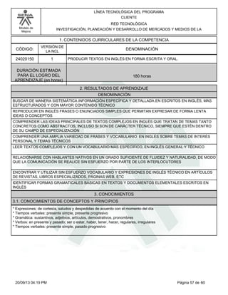 Modelo de 
Mejora 
LÍNEA TECNOLÓGICA DEL PROGRAMA 
CLIENTE 
RED TECNOLÓGICA 
INVESTIGACIÓN, PLANEACIÓN Y DESARROLLO DE MERCADOS Y MEDIOS DE LA 
1. CONTENIDOS CURRICULARES DE LA COMPETENCIA 
CÓDIGO: DENOMINACIÓN 
24020150 
VERSIÓN DE 
LA NCL 
1 
PRODUCIR TEXTOS EN INGLÉS EN FORMA ESCRITA Y ORAL. 
2. RESULTADOS DE APRENDIZAJE 
DURACIÓN ESTIMADA 
PARA EL LOGRO DEL 
APRENDIZAJE (en horas) 
180 horas 
DENOMINACIÓN 
BUSCAR DE MANERA SISTEMÁTICA INFORMACIÓN ESPECÍFICA Y DETALLADA EN ESCRITOS EN INGLÉS, MAS 
ESTRUCTURADOS Y CON MAYOR CONTENIDO TÉCNICO 
REPRODUCIR EN INGLÉS FRASES O ENUNCIADOS SIMPLES QUE PERMITAN EXPRESAR DE FORMA LENTA 
IDEAS O CONCEPTOS 
COMPRENDER LAS IDEAS PRINCIPALES DE TEXTOS COMPLEJOS EN INGLÉS QUE TRATAN DE TEMAS TANTO 
CONCRETOS COMO ABSTRACTOS, INCLUSO SI SON DE CARÁCTER TÉCNICO, SIEMPRE QUE ESTÉN DENTRO 
DE SU CAMPO DE ESPECIALIZACIÓN 
COMPRENDER UNA AMPLIA VARIEDAD DE FRASES Y VOCABULARIO EN INGLÉS SOBRE TEMAS DE INTERÉS 
PERSONAL Y TEMAS TÉCNICOS 
LEER TEXTOS COMPLEJOS Y CON UN VOCABULARIO MÁS ESPECÍFICO, EN INGLÉS GENERAL Y TÉCNICO 
RELACIONARSE CON HABLANTES NATIVOS EN UN GRADO SUFICIENTE DE FLUIDEZ Y NATURALIDAD, DE MODO 
QUE LA COMUNICACIÓN SE REALICE SIN ESFUERZO POR PARTE DE LOS INTERLOCUTORES 
ENCONTRAR Y UTILIZAR SIN ESFUERZO VOCABULARIO Y EXPRESIONES DE INGLÉS TÉCNICO EN ARTÍCULOS 
DE REVISTAS, LIBROS ESPECIALIZADOS, PÁGINAS WEB, ETC 
IDENTIFICAR FORMAS GRAMATICALES BÁSICAS EN TEXTOS Y DOCUMENTOS ELEMENTALES ESCRITOS EN 
INGLÉS 
3. CONOCIMIENTOS 
3.1. CONOCIMIENTOS DE CONCEPTOS Y PRINCIPIOS 
* Expresiones: de cortesía, saludos y despedidas de acuerdo con el momento del día 
* Tiempos verbales: presente simple, presente progresivo 
* Gramática: sustantivos, adjetivos, artículos, demostrativos, pronombres 
* Verbos: en presente y pasado; ser o estar, haber, tener, hacer, regulares, irregulares 
* Tiempos verbales: presente simple, pasado progresivo 
20/09/13 04:19 PM Página 57 de 60 
 