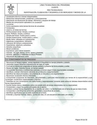 Modelo de 
Mejora 
LÍNEA TECNOLÓGICA DEL PROGRAMA 
CLIENTE 
RED TECNOLÓGICA 
INVESTIGACIÓN, PLANEACIÓN Y DESARROLLO DE MERCADOS Y MEDIOS DE LA 
* Vocabulario técnico o temas indispensables: 
- Relaciones interpersonales, problemas y preocupaciones 
- Descripción de situaciones de trabajo, elementos y equipos de trabajo 
- Medios de comunicación aplicados a su ocupación 
- La prensa 
- Como expresarse sobre temas técnicos de actualidad. 
* Contenidos: 
- Used to, en todas las formas 
- Perfect present tense: Simple y continuo 
Future: Perfecto, simple y continuo 
- Simple past tense: modos pasivo y activo 
- Simple present tense: modos pasivo y activo 
- Modal verbs: Utilizados en suposiciones. 
- Adjectives y prepositions: Ubicación 
- Ubicacion de Verbos y preposiciones. 
- Superlatives: adjetivos y adverbios 
- Adverbs conjuntives 
- Mixed conditional. 
- Expresions: para indicar posesión. 
- Clauses: de lugar, tiempo, forma, causa y propósito. 
- Adverbs: definidos e indefinidos en Noun Phrases. 
- Adquisición de multi-word verbs 
3.2. CONOCIMIENTOS DE PROCESO 
- Reconocer en lengua inglesa, verbos regulares e irregulares en tiempo presente y pasado 
- interpretar mapas utilizando preposiciones de lugar en inglés 
- Formular al interlocutor preguntas en tiempo pasado y presente de forma amable y cortés 
- Relatar en inglés historias breves en tiempo pasado 
- Comprender discursos y conferencias extensas, e incluso seguir líneas argumentales complejas. 
- Identificar y extraer información relevante de un discurso o argumentación. 
- Identificar las ideas principales y secundarias de un discurso o una argumentación. 
- Reconocer vocabulario técnico intermedio 
- Comprender programas de televisión, documentales y películas relacionadas con temas de la especialidad y que 
contengan vocabulario especializado o técnico. 
- Participar en una conversación con cierta fluidez y espontaneidad, tomando parte activa en debates desarrollados sobre 
temas especializados 
- Escribir textos claros y detallados sobre una amplia serie de temas relacionados con su especialidad. 
- Comprender y seguir los puntos principales de un escrito. 
- Analizar y extraer temas importantes de un escrito, así este o no familiarizado con el tema de que se trata el texto. 
- Comprender e identificar los contenidos generales y específicos de un texto. 
- Identificar significados que no están explícitos en el texto. 
- Entender y expresar hechos, ideas y puntos de vista, en una secuencia adecuada y en detalle, 
20/09/13 04:19 PM Página 58 de 60 
 