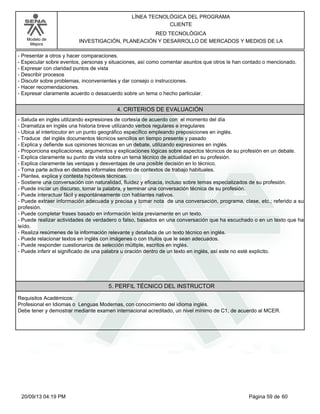 Modelo de 
Mejora 
LÍNEA TECNOLÓGICA DEL PROGRAMA 
CLIENTE 
RED TECNOLÓGICA 
INVESTIGACIÓN, PLANEACIÓN Y DESARROLLO DE MERCADOS Y MEDIOS DE LA 
- Presentar a otros y hacer comparaciones. 
- Especular sobre eventos, personas y situaciones, así como comentar asuntos que otros le han contado o mencionado. 
- Expresar con claridad puntos de vista 
- Describir procesos 
- Discutir sobre problemas, inconvenientes y dar consejo o instrucciones. 
- Hacer recomendaciones. 
- Expresar claramente acuerdo o desacuerdo sobre un tema o hecho particular. 
4. CRITERIOS DE EVALUACIÓN 
- Saluda en inglés utilizando expresiones de cortesía de acuerdo con el momento del día 
- Dramatiza en inglés una historia breve utilizando verbos regulares e irregulares 
- Ubica al interlocutor en un punto geográfico específico empleando preposiciones en inglés. 
- Traduce del inglés documentos técnicos sencillos en tiempo presente y pasado 
- Explica y defiende sus opiniones técnicas en un debate, utilizando expresiones en inglés. 
- Proporciona explicaciones, argumentos y explicaciones lógicas sobre aspectos técnicos de su profesión en un debate. 
- Explica claramente su punto de vista sobre un tema técnico de actualidad en su profesión. 
- Explica claramente las ventajas y desventajas de una posible decisión en lo técnico. 
- Toma parte activa en debates informales dentro de contextos de trabajo habituales. 
- Plantea, explica y contesta hipótesis técnicas. 
- Sostiene una conversación con naturalidad, fluidez y eficacia, incluso sobre temas especializados de su profesión. 
- Puede iniciar un discurso, tomar la palabra, y terminar una conversación técnica de su profesión. 
- Puede interactuar fácil y espontáneamente con hablantes nativos. 
- Puede extraer información adecuada y precisa y tomar nota de una conversación, programa, clase, etc.; referido a su 
profesión. 
- Puede completar frases basado en información leída previamente en un texto. 
- Puede realizar actividades de verdadero o falso, basados en una conversación que ha escuchado o en un texto que ha 
leído. 
- Realiza resúmenes de la información relevante y detallada de un texto técnico en inglés. 
- Puede relacionar textos en inglés con imágenes o con títulos que le sean adecuados. 
- Puede responder cuestionarios de selección múltiple, escritos en inglés. 
- Puede inferir el significado de una palabra u oración dentro de un texto en inglés, así este no esté explicito. 
5. PERFIL TÉCNICO DEL INSTRUCTOR 
Requisitos Académicos: 
Profesional en Idiomas o Lenguas Modernas, con conocimiento del idioma inglés. 
Debe tener y demostrar mediante examen internacional acreditado, un nivel mínimo de C1, de acuerdo al MCER. 
20/09/13 04:19 PM Página 59 de 60 
 