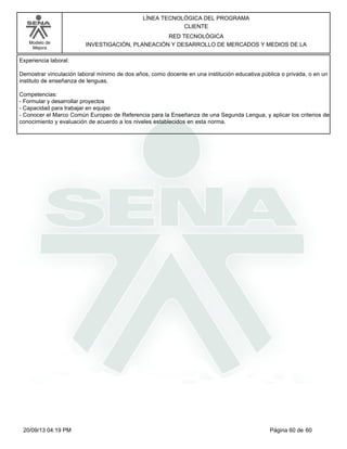Modelo de 
Mejora 
LÍNEA TECNOLÓGICA DEL PROGRAMA 
CLIENTE 
RED TECNOLÓGICA 
INVESTIGACIÓN, PLANEACIÓN Y DESARROLLO DE MERCADOS Y MEDIOS DE LA 
Experiencia laboral: 
Demostrar vinculación laboral mínimo de dos años, como docente en una institución educativa pública o privada, o en un 
instituto de enseñanza de lenguas. 
Competencias: 
- Formular y desarrollar proyectos 
- Capacidad para trabajar en equipo 
- Conocer el Marco Común Europeo de Referencia para la Enseñanza de una Segunda Lengua, y aplicar los criterios de 
conocimiento y evaluación de acuerdo a los niveles establecidos en esta norma. 
20/09/13 04:19 PM Página 60 de 60 
