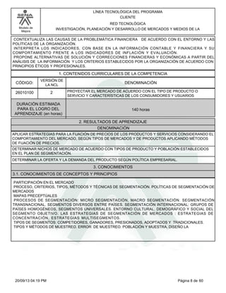 Modelo de 
Mejora 
LÍNEA TECNOLÓGICA DEL PROGRAMA 
CLIENTE 
RED TECNOLÓGICA 
INVESTIGACIÓN, PLANEACIÓN Y DESARROLLO DE MERCADOS Y MEDIOS DE LA 
CONTEXTUALIZA LAS CAUSAS DE LA PROBLEMÁTICA FINANCIERA DE ACUERDO CON EL ENTORNO Y LAS 
POLÍTICAS DE LA ORGANIZACIÓN. 
INTERPRETA LOS INDICADORES, CON BASE EN LA INFORMACIÓN CONTABLE Y FINANCIERA Y SU 
COMPORTAMIENTO FRENTE A LOS INDICADORES DE INFLACIÓN Y EVALUACIÓN. 
PROPONE ALTERNATIVAS DE SOLUCIÓN Y CORRECCIONES FINANCIERAS Y ECONÓMICAS A PARTIR DEL 
ANÁLISIS DE LA INFORMACIÓN Y LOS CRITERIOS ESTABLECIDOS POR LA ORGANIZACIÓN DE ACUERDO CON 
PRINCIPIOS ÉTICOS Y PROFESIONALES. 
1. CONTENIDOS CURRICULARES DE LA COMPETENCIA 
CÓDIGO: DENOMINACIÓN 
26010100 
VERSIÓN DE 
LA NCL 
2 
PROYECTAR EL MERCADO DE ACUERDO CON EL TIPO DE PRODUCTO O 
SERVICIO Y CARACTERÍSTICAS DE LOS CONSUMIDORES Y USUARIOS 
2. RESULTADOS DE APRENDIZAJE 
DURACIÓN ESTIMADA 
PARA EL LOGRO DEL 
APRENDIZAJE (en horas) 
140 horas 
DENOMINACIÓN 
APLICAR ESTRATEGIAS PARA LA FIJACIÓN DE PRECIOS DE LOS PRODUCTOS Y SERVICIOS CONSIDERANDO EL 
COMPORTAMIENTO DEL MERCADO, SEGÚN TIPOS DE MERCADOS Y DE PRODUCTOS APLICANDO MÉTODOS 
DE FIJACIÓN DE PRECIOS. 
DETERMINAR NICHOS DE MERCADO DE ACUERDO CON TIPOS DE PRODUCTO Y POBLACIÓN ESTABLECIDOS 
EN EL PLAN DE SEGMENTACIÓN. 
DETERMINAR LA OFERTA Y LA DEMANDA DEL PRODUCTO SEGÚN POLÍTICA EMPRESARIAL. 
3. CONOCIMIENTOS 
3.1. CONOCIMIENTOS DE CONCEPTOS Y PRINCIPIOS 
PARTICIPACIÓN EN EL MERCADO 
PROCESO, CRITERIOS, TIPOS, MÉTODOS Y TÉCNICAS DE SEGMENTACIÓN. POLÍTICAS DE SEGMENTACIÓN DE 
MERCADOS 
MAPAS PRECEPTÚALES 
PROCESOS DE SEGMENTACIÓN: MICRO SEGMENTACIÓN, MACRO SEGMENTACIÓN. SEGMENTACIÓN 
TRANSNACIONAL. SEGMENTOS DIVERSOS ENTRE PAÍSES. SEGMENTACIÓN INTERNACIONAL: GRUPOS DE 
PAÍSES HOMOGÉNEOS, SEGMENTOS UNIVERSALES. ENTORNO CULTURAL, DEMOGRÁFICO Y SOCIAL DEL 
SEGMENTO OBJETIVO. LAS ESTRATEGIAS DE SEGMENTACIÓN DE MERCADOS : ESTRATEGIAS DE 
CONCENTRACIÓN, ESTRATEGIAS MULTISEGMENTOS. 
TIPOS DE SEGMENTOS: COMPETIDORES, GANADORES, PRESIONADOS, ADOPTADOS Y TRADICIONALES. 
TIPOS Y MÉTODOS DE MUESTREO. ERROR DE MUESTREO. POBLACIÓN Y MUESTRA. DISEÑO LA 
20/09/13 04:19 PM Página 8 de 60 
 