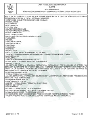 Modelo de 
Mejora 
LÍNEA TECNOLÓGICA DEL PROGRAMA 
CLIENTE 
RED TECNOLÓGICA 
INVESTIGACIÓN, PLANEACIÓN Y DESARROLLO DE MERCADOS Y MEDIOS DE LA 
MUESTRA: SISTEMÁTICA, ESTRATIFICADA. ESTIMACIÓN DE MEDIA Y TABLA DE NÚMEROS ALEATORIOS. 
ESTIMACIÓN DE MEDIA Y TOTAL. SOFTWARE APLICADO 
CRITERIOS DE SEGMENTACIÓN CLIENTES DE CONSUMO: 
PSICOGRÁFICOS, 
GEOGRÁFICOS, 
DEMOGRÁFICOS, 
ESTILO DE VIDA, 
COMPORTAMIENTO DE USO 
COMPORTAMIENTO DE COMPRA 
NICHOS DE MERCADO 
PERFILES DEL CLIENTE 
ASPECTOS A IDENTIFICAR EN LA COMPETENCIA: 
PRODUCTOS, 
PRECIOS, 
SISTEMAS DE VENTA, 
SISTEMAS DE PAGO, 
PUBLICIDAD, 
PROMOCIÓN, 
UBICACIÓN, 
ORGANIZACIÓN 
FUENTES DE INFORMACIÓN PRIMARIA Y SECUNDARIA 
TÉCNICAS ESTABLECIDAS PARA MEDIR PATRONES DE COMPORTAMIENTO DE COMPRA 
BASES DE DATOS 
PLANIMETRÍA 
SISTEMA DE INFORMACIÓN GEOGRÁFICA SIG 
INGLES TÉCNICO DE CARACTERÍSTICAS DE POBLACIÓN 
ANÁLISIS CLUSTER 
CONCEPTO DE OFERTA Y DEMANDA. ESTRUCTURA, ESTIMACIÓN Y PROYECCIÓN DE LA OFERTA Y LA 
DEMANDA. ELASTICIDAD DE OFERTA Y DEMANDA. FACTORES INTERNOS Y EXTERNOS QUE AFECTAN LA 
OFERTA Y LA DEMANDA. FACTORES DETERMINANTES DE LA OFERTA Y LA DEMANDA. MÉTODOS DE 
PREVISIÓN DE LA DEMANDA. OFERTA EXPORTABLE. 
REGRESIÓN Y CORRELACIÓN 
TIPOS DE PRODUCTOS Y SERVICIOS 
ANÁLISIS, ESTRUCTURA Y TIPIFICACIÓN DEL MERCADO Y LA COMPETENCIA. TÉCNICAS DE PROYECCIÓN DEL 
MERCADO. TIPOS DE MERCADOS 
INTERPRETACIÓN DE ÍNDICES 
PRONÓSTICOS DE VENTAS 
COSTOS Y PRECIOS DE LOS PRODUCTOS O SERVICIOS 
MOTIVOS DE COMPRA 
BENCHMARKING 
NATURALEZA, CONCEPTO Y TIPOS DE PRECIOS 
POLÍTICAS, ESTRATEGIAS Y TÁCTICAS DE FIJACIÓN DE PRECIOS: 
DESNATAR EL MERCADO, PENETRACIÓN, LIDERATO 
DETERMINANTES DE LA SENSIBILIDAD DE PRECIOS. FUNCIÓN Y COMPONENTES DEL PRECIO 
TIPOS DE PRECIOS: PENETRACIÓN, SICOLÓGICOS, SIMBÓLICOS, IMPARES, POR LÍNEAS, 
20/09/13 04:19 PM Página 9 de 60 
 