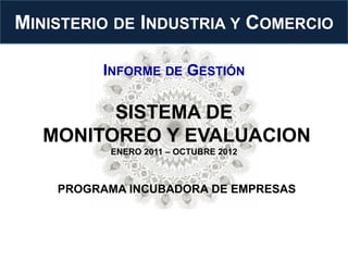 MINISTERIO DE INDUSTRIA Y COMERCIO

         INFORME DE GESTIÓN

         SISTEMA DE
   MONITOREO Y EVALUACION
          ENERO 2011 – OCTUBRE 2012



    PROGRAMA INCUBADORA DE EMPRESAS
 