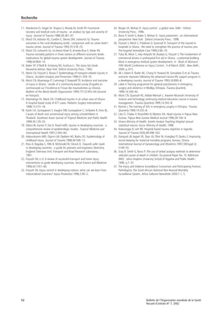 52 Bulletin de l’Organisation mondiale de la Santé
Recueil d’articles N° 7, 2002
Recherche
11. Mackenzie EJ, Siegel JH, Shapiro S, Moody M, Smith RT. Functional
recovery and medical costs of trauma : an analysis by type and severity of
injury. Journal of Trauma 1988;28:281–97.
12. Mock CN, Adzotor KE, Conklin E, Denno DM, Jurkovich GJ. Trauma
outcomes in the rural developing world : comparison with an urban level I
trauma center. Journal of Trauma 1993;35:518–23.
13. Mock CN, Jurkovich GJ, nii-Amon-Kotei D, Arreola-Risa C, Maier RV.
Trauma mortality patterns in three nations at different economic levels :
implications for global trauma system development. Journal of Trauma
1998;44:804–14.
14. Baker SP, O’Neill B, Ginsburg MJ, Guohua Li. The injury fact book.
Deuxième édition. New York: Oxford University Press ; 1992.
15. Mock CN, Forjuoh S, Rivara F. Epidemiology of transport-related injuries in
Ghana. Accident Analysis and Prevention 1999;31:359–70.
16. Mock CN, Abantanga P, Cummings P, Koepsell TD. Incidence and outcome
of injury in Ghana : results of a community-based survey [Enquête en
communauté sur l’incidence et l’issue des traumatismes au Ghana].
Bulletin of the World Health Organization 1999;77(12):955–64 (résumé
en français).
17. Abantanga FA, Mock CN. Childhood injuries in an urban area of Ghana :
A hospital based study of 677 cases. Pediatric Surgery International
1998;13:515–18.
18. Kozik CA, Suntayakom S, Vaughn DW, Suntayakom C, Snitbahn R, Innis BL.
Causes of death and unintenional injury among schoolchildren in
Thailand. Southeast Asian Journal of Tropical Medicine and Public Health
1999;30:129–35.
19. Odero W, Garner P, Zwi A. Road trafﬁc injuries in developing countries : a
comprehensive review of epidemiologic studies. Tropical Medicine and
International Health 1997;2:445–60.
20. Adesunkanmi ARK, Oginni LM, Oyelami AO, Badru OS. Epidemiology of
childhood injury. Journal of Trauma 1998;44:506–12.
21. Ross A, Baguley C, Hills B, McDonald M, Silcock D. Towards safer roads
in developing countries : a guide for planners and engineers. Berkshire,
England: Overseas Unit, Transport and Road Research Laboratory ;
1991.
22. Forjuoh SN, Li G. A review of successful transport and home injury
interventions to guide developing countries. Social Science and Medicine
1996;43:1551–60.
23. Forjuoh SN. Injury control in developing nations: what can we learn from
industrialized countries? Injury Prevention 1996;2:90–2.
24. Berger LR, Mohan D. Injury control : a global view. Delhi : Oxford
University Press ; 1996.
25. Barss P, Smith G, Baker S, Mohan D. Injury prevention : an international
perspective. New York : Oxford University Press ; 1998.
26. Forjuoh S, Mock C, Friedman D, Quansah R. Transport of the injured to
hospitals in Ghana : the need to strengthen the practice of trauma care.
Pre-hospital Immediate Care 1999;3:66–70.
27. Tiska M, Mock C, Adu-Ampofo M, Boakye G, Forjuoh S. The involvement of
commercial drivers in prehospital ﬁrst aid in Ghana : a potential building
block in emergency medical system development. In : Book of Abstracts :
Fifth World Conference on Injury Control ; 5–8 March 2000 ; New Delhi ;
2000. p. 675.
28. Ali J, Adam R, Butler AK, Chang H, Howard M, Gonsalves D et al. Trauma
outcome improves following the advanced trauma life support program in
a developing country. Journal of Trauma 1993;34:890–8.
29. Laloe V. Training programme for general practitioners in emergency
surgery and obstetrics in Woldya, Ethiopia. Trauma Quarterly
1999;14:339–44.
30. Mock CN, Quansah RE, Addae-Mensah L. Kwame Nkramah University of
Science and Technology continuing medical education course in trauma
management. Trauma Quarterly 1999;14:345–8.
31. Rennie J. The training of GPs in emergency surgery in Ethiopia. Trauma
Quarterly 1999;14:335–8.
32. Liko O, Chalau P, Rosenfeld JV, Watters DA. Head injuries in Papua New
Guinea. Papua New Guinea Medical Journal 1996;39:100–4.
33. Ghana Ministry of Health. Komfo Anokye Teaching Hospital annual
statistical returns. Accra: Ministry of Health; 1998.
34. Kobusingye O, Lett RR. Hospital based trauma registries in Uganda.
Journal of Trauma 2000;48:498–502.
35. Danquah JB, Appah EK, Djan JO, Ofori M, Essegbey IT, Opoku S. Improving
record keeping for maternal mortality programs, Kumasi, Ghana.
International Journal of Gynaecology and Obstetrics 1997;59(Suppl 2):
S149–55.
36. Gray R, Smith G, Barss P. The use of verbal autopsy methods to determine
selected causes of death in children. Occasional Paper No. 10. Baltimore
(MD) : Johns Hopkins University School of Hygiene and Public Health ;
1990. p.7–37.
37. The Injury and Violence Surveillance Consortium and Participating Forensic
Pathologists. The South African National Non-Natural Mortality
Surveillance System. Africa Safecom Newsletter 2000;1:1, 5.
 
