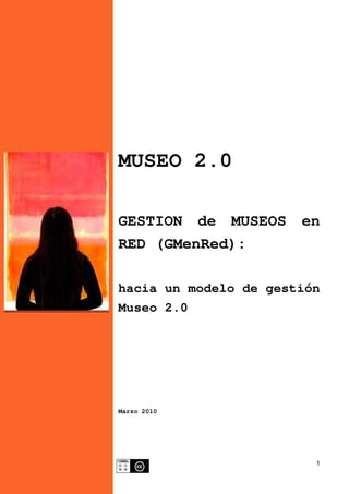 1
MUSEO 2.0
GESTION de MUSEOS en
RED (GMenRed):
hacia un modelo de gestión
Museo 2.0
Marzo 2010
 