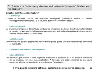 S2: Fonctions de l’entreprise: quelles sont les fonctions de l’entreprise? Quel est leur
    rôle respectif?
Qu'est ce qui influence la structure ?
•   La stratégie
Lorsque le décideur conduit des évolutions stratégiques (croissance externe ou interne,
    développement international,…), la structure doit nécessairement s'adapter.

•   L'environnement
Un environnement porteur d'incertitude conduira les entreprises à adopter des structures formalisées
    alors qu'un environnement désordonné permettra aux entreprises l'adoption de structures plus
    souples de type réseau ou matricielles.

•   La technologie
L'entreprise peut devenir dépendante de son métier parce qu'elle utilise une technologie particulière
    et inamovible.

•    Les processus mentaux des dirigeants

•  L'âge et la taille
Une structure âgée ou dont la taille augmente a tendance à accentuer au fil du temps le formalisme
   de sa structure, vers une bureaucratisation. A l'inverse, une petite entreprise ou une jeune
   entreprise a tendance à privilégier la souplesse de l'organisation.


         Il n'y a pas de structure optimale, seulement des structures adaptées.                   22
 
