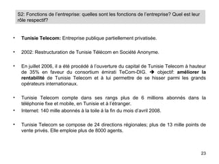 S2: Fonctions de l’entreprise: quelles sont les fonctions de l’entreprise? Quel est leur
    rôle respectif?


•    Tunisie Telecom: Entreprise publique partiellement privatisée.

•    2002: Restructuration de Tunisie Télécom en Société Anonyme.

•    En juillet 2006, il a été procédé à l’ouverture du capital de Tunisie Telecom à hauteur
     de 35% en faveur du consortium émirati TeCom-DIG.  objectif: améliorer la
     rentabilité de Tunisie Telecom et à lui permettre de se hisser parmi les grands
     opérateurs internationaux.

•    Tunisie Telecom compte dans ses rangs plus de 6 millions abonnés dans la
     téléphonie fixe et mobile, en Tunisie et à l’étranger.
•    Internet: 140 mille abonnés à la toile à la fin du mois d’avril 2008.

•    Tunisie Telecom se compose de 24 directions régionales; plus de 13 mille points de
     vente privés. Elle emploie plus de 8000 agents.



                                                                                               23
 