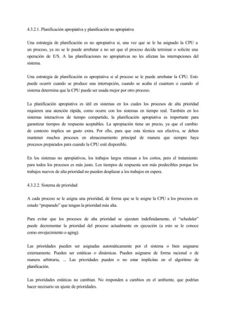 4.3.2.1. Planificación apropiativa y planificación no apropiativa
Una estrategia de planificación es no apropiativa si, una vez que se le ha asignado la CPU a
un proceso, ya no se le puede arrebatar a no ser que el proceso decida terminar o solicite una
operación de E/S. A las planificaciones no apropiativas no les afectan las interrupciones del
sistema.
Una estrategia de planificación es apropiativa si al proceso se le puede arrebatar la CPU. Esto
puede ocurrir cuando se produce una interrupción, cuando se acaba el cuantum o cuando el
sistema determina que la CPU puede ser usada mejor por otro proceso.
La planificación apropiativa es útil en sistemas en los cuales los procesos de alta prioridad
requieren una atención rápida, como ocurre con los sistemas en tiempo real. También en los
sistemas interactivos de tiempo compartido, la planificación apropiativa es importante para
garantizar tiempos de respuesta aceptables. La apropiación tiene un precio, ya que el cambio
de contexto implica un gasto extra. Por ello, para que esta técnica sea efectiva, se deben
mantener muchos procesos en almacenamiento principal de manera que siempre haya
procesos preparados para cuando la CPU esté disponible.
En los sistemas no apropiativos, los trabajos largos retrasan a los cortos, pero el tratamiento
para todos los procesos es más justo. Los tiempos de respuesta son más predecibles porque los
trabajos nuevos de alta prioridad no pueden desplazar a los trabajos en espera.
4.3.2.2. Sistema de prioridad
A cada proceso se le asigna una prioridad, de forma que se le asigne la CPU a los procesos en
estado “preparado” que tengan la prioridad más alta.
Para evitar que los procesos de alta prioridad se ejecuten indefinidamente, el “scheduler”
puede decrementar la prioridad del proceso actualmente en ejecución (a esto se le conoce
como envejecimiento o aging).
Las prioridades pueden ser asignadas automáticamente por el sistema o bien asignarse
externamente. Pueden ser estáticas o dinámicas. Pueden asignarse de forma racional o de
manera arbitraria, ... Las prioridades pueden o no estar implícitas en el algoritmo de
planificación.
Las prioridades estáticas no cambian. No responden a cambios en el ambiente, que podrían
hacer necesario un ajuste de prioridades.
 