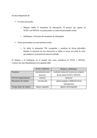 En una configuración de:
• Un único procesador:
o Bloqueo: Inhibe el mecanismo de interrupción. El proceso que ejecuta un
WAIT o un SIGNAL no puede perder el control del procesador central.
o Desbloqueo: Activación del mecanismo de interrupción.
• Varios procesadores con una memoria común:
o Se utiliza la instrucción TSL (comprobar y actualizar de forma indivisible).
Durante la ejecución de esta instrucción se inhibe el acceso por parte de otros
procesadores a la posición de memoria utilizada.
El bloqueo y el desbloqueo no se pueden usar como sustitutivas de WAIT y SIGNAL.
Veamos esto más detenidamente en la siguiente tabla:
WAIT y SIGNAL Bloqueo y desbloqueo
Propósito: sincronización entre
procesos
exclusión mutua de los procesos respecto
de las rutinas WAIT y SIGNAL
Nivel de implementación: software hardware
Mecanismo de retardo: con una cola espera ocupada o inhibición de las
interrupciones
Tiempo típico de retardo: algunos segundos algunos microsegundos
 