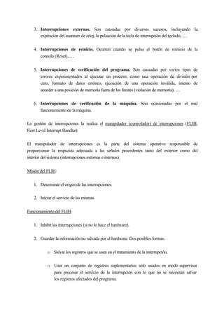 3. Interrupciones externas. Son causadas por diversos sucesos, incluyendo la
expiración del cuantum de reloj, la pulsación de la tecla de interrupción del teclado, …
4. Interrupciones de reinicio. Ocurren cuando se pulsa el botón de reinicio de la
consola (Reset), …
5. Interrupciones de verificación del programa. Son causadas por varios tipos de
errores experimentados al ejecutar un proceso, como una operación de división por
cero, formato de datos erróneo, ejecución de una operación inválida, intento de
acceder a una posición de memoria fuera de los límites (violación de memoria), …
6. Interrupciones de verificación de la máquina. Son ocasionadas por el mal
funcionamiento de la máquina.
La gestión de interrupciones la realiza el manipulador (controlador) de interrupciones (FLIH,
First Level Interrupt Handler).
El manipulador de interrupciones es la parte del sistema operativo responsable de
proporcionar la respuesta adecuada a las señales procedentes tanto del exterior como del
interior del sistema (interrupciones externas e internas).
Misión del FLIH:
1. Determinar el origen de las interrupciones.
2. Iniciar el servicio de las mismas.
Funcionamiento del FLIH:
1. Inhibir las interrupciones (si no lo hace el hardware).
2. Guardar la información no salvada por el hardware. Dos posibles formas:
o Salvar los registros que se usen en el tratamiento de la interrupción.
o Usar un conjunto de registros suplementarios sólo usados en modo supervisor
para procesar el servicio de la interrupción con lo que no se necesitan salvar
los registros afectados del programa.
 