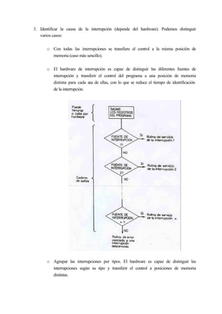 3. Identificar la causa de la interrupción (depende del hardware). Podemos distinguir
varios casos:
o Con todas las interrupciones se transfiere el control a la misma posición de
memoria (caso más sencillo).
o El hardware de interrupción es capaz de distinguir las diferentes fuentes de
interrupción y transferir el control del programa a una posición de memoria
distinta para cada una de ellas, con lo que se reduce el tiempo de identificación
de la interrupción.
o Agrupar las interrupciones por tipos. El hardware es capaz de distinguir las
interrupciones según su tipo y transferir el control a posiciones de memoria
distintas.
 