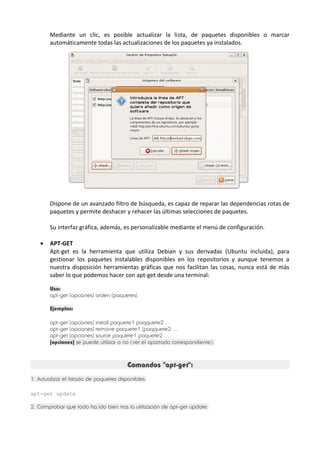 Mediante un clic, es posible actualizar la lista, de paquetes disponibles o marcar 
automáticamente todas las actualizaciones de los paquetes ya instalados. 
Dispone de un avanzado filtro de búsqueda, es capaz de reparar las dependencias rotas de 
paquetes y permite deshacer y rehacer las últimas selecciones de paquetes. 
Su interfaz gráfica, además, es personalizable mediante el menú de configuración. 
· APT-GET 
Apt-get es la herramienta que utiliza Debian y sus derivadas (Ubuntu incluida), para 
gestionar los paquetes instalables disponibles en los repositorios y aunque tenemos a 
nuestra disposición herramientas gráficas que nos facilitan las cosas, nunca está de más 
saber lo que podemos hacer con apt-get desde una terminal: 
Uso: 
apt-get [opciones] orden [paquetes] 
Ejemplos: 
apt-get [opciones] install paquete1 paqquete2 ... 
apt-get [opciones] remove paquete1 [paqquete2 ... 
apt-get [opciones] source paquete1 paquete2 ... 
[opciones] se puede utilizar o no (ver el apartado correspondiente). 
Comandos "apt-get": 
1. Actualizar el listado de paquetes disponibles: 
apt-get update 
2. Comprobar que todo ha ido bien tras la utilización de apt-get update: 
 